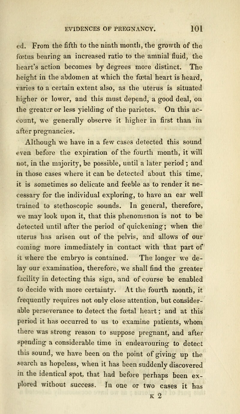 ed. From the fifth to the ninth month, the growth of the foetas bearing an increased ratio to the amnial fluid^ the heart's action becomes by degrees more distinct. The height in the abdomen at which the foetal heart is heard, varies to a certain extent also, as the uterus is situated higher or lower, and this must depend, a good deal, on the greater or less yielding of the parietes. On this ac- count, we generally observe it higher in first than in after pregnancies. Although we have in a few cases detected this sound even before the expiration of the fourth month, it will not, in the majority, be possible, until a later period ; and in those cases where it can be detected about this time, it is sometimes so delicate and feeble as to render it ne- cessary for the individual exploring, to have an ear well trained to stethoscopic sounds. In general, therefore, we may look upon it, that this phenomenon is not to be detected until after the period of quickening; when the uterus has arisen out of the pelvis, and allows of our coming more immediately in contact with that part of it where the embryo is contained. The longer we de- lay our examination, therefore, w^e shall find the greater facility in detecting this sign, and of course be enabled to decide with more certainty. At the fourth month, it frequently requires not only close attention, but consider- able perseverance to detect the foetal heart; and at this period it has occurred to us to examine patients, whom there was strong reason to suppose pregnant, and after spending a considerable time in endeavouring- to detect this sound, w^e have been on the point of giving up the search as hopeless, when it has been suddenly discovered in the identical spot, that had before perhaps been ex- plored without success. In one or two cases it has K 2