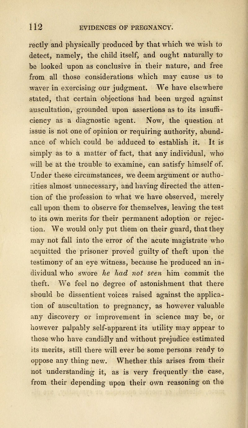 rectly and physically produced by that which we wish to detect, namely, the child itself, and ought naturally to be looked upon as conclusive in their nature, and free from all those considerations which may cause us to waver in exercising- our judgment. We have elsewhere stated, that certain objections had been urged against auscultation, grounded upon assertions as to its insuffi- ciency as a diagnostic agent. Now, the question at issue is not one of opinion or requiring authority, abund- ance of which could be adduced to establish it. It is simply as to a matter of fact, that any individual, who will be at the trouble to examine, can satisfy himself of. Under these circumstances, we deem argument or autho- rities almost unnecessary, and having directed the atten- tion of the profession to what we have observed, merely call upon them to observe for themselves, leaving the test to its own merits for their permanent adoption or rejec- tion. We would only put them on their guard, that they may not fall into the error of the acute magistrate who acquitted the prisoner proved guilty of theft upon the testimony of an eye witness, because he produced an in- dividual who swore he had not seen him commit the theft. We feel no degree of astonishment that there should be dissentient voices raised against the applica- tion of auscultation to pregnancy, as however valuable any discovery or improvement in science may be, or however palpably self-apparent its utility may appear to those who have candidly and without prejudice estimated its merits, still there vv^ill ever be some persons ready to oppose any thing new. Whether this arises from their not understanding it, as is very frequently the case, from their depending upon their own reasoning on the