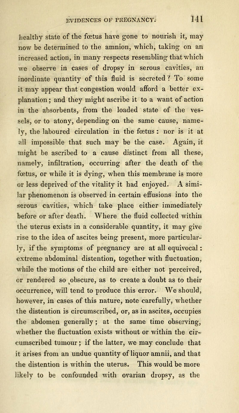 healthy state of the foetus have gone to nourish it, may now be determined to the amnion, which, taking on an increased action, in many respects resembling-that which we observe in. cases of dropsy in serous cavities, an inordinate quantity of this fluid is secreted'( To some it may appear that congestion would afford a better ex- planation ; and they might ascribe it to a want of action in the absorbents, from the loaded state of the ves- sels, or to atony, depending on the same cause, name- ly, the laboured circulation in the foetus : nor is it at all impossible that such may be the case. Again, it might be ascribed to a cause distinct from all these, namely, infiltration, occurring after the death of the foetus, or while it is dying, when this membrane is more or less deprived of the vitality it had enjoyed. A simi- lar phenomenon is observed in certain effusions into the serous cavities, w'hich take place either immediately before or after death. Where the fluid collected within the uterus exists in a considerable quantity, it may give rise to the idea of ascites being present, more particular- ly, if the symptoms of pregnancy are at all equivocal: extreme abdominal distention, together with fluctuation, while the motions of the child are either not perceived, or rendered so obscure, as to create a doubt as to their occurrence, will tend to produce this error. We should, however, in cases of this nature, note carefully, whether the distention is circumscribed, or, as in ascites, occupies the abdomen generally; at the same time observing, whether the fluctuation exists without or wdthin the cir- cumscribed tumour; if the latter, we may conclude that it arises from an undue quantity of liquor amnii, and that the distention is within the uterus. This would be more likely to be confounded with ovarian dropsy, as the