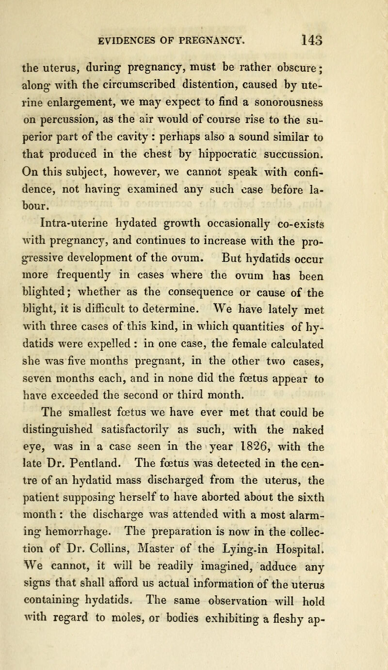 the uterus, during pregnancy, must be rather obscure; along' with the circumscribed distention, caused by ute- rine enlargement, we may expect to find a sonorousness on percussion, as the air would of course rise to the su- perior part of the cavity : perhaps also a sound similar to that produced in the chest by hippocratic succussion. On this subject, however, we cannot speak with confi- dence, not having examined any such case before la- bour. Intra-uterine hydated growth occasionally co-exists with pregnancy, and continues to increase with the pro- gressive development of the ovum. But hydatids occur more frequently in cases where the ovum has been blighted; whether as the consequence or cause of the blight, it is difficult to determine. We have lately met with three cases of this kind, in which quantities of hy- datids were expelled: in one case, the female calculated she was five months pregnant, in the other two cases, seven months each, and in none did the foetus appear to have exceeded the second or third month. The smallest foetus we have ever met that could be distinguished satisfactorily as such, with the naked eye, was in a case seen in the year 1826, with the late Dr. Pentland. The foetus was detected in the cen- tre of an hydatid mass discharged from the uterus, the patient supposing herself to have aborted about the sixth month : the discharge was attended with a most alarm- ing hemorrhage. The preparation is now in the collec- tion of Dr. Collins, Master of the Lying-in Hospital. We cannot, it will be readily imagined, adduce any signs that shall afford us actual information of the uterus containing hydatids. The same observation will hold with regard to moles, or bodies exhibiting a fleshy ap-