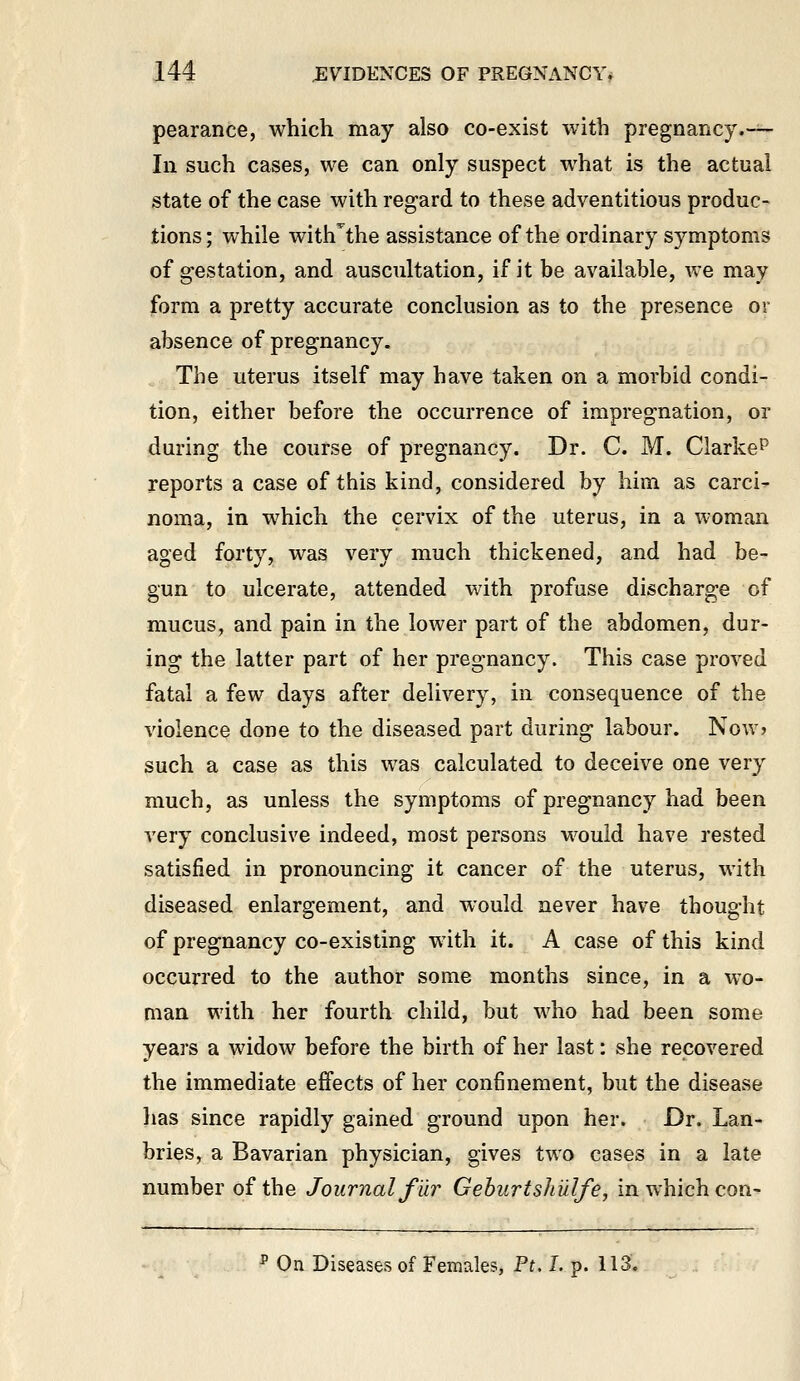 pearance, which may also co-exist with pregnancy.-^^ In such cases, we can only suspect what is the actual state of the case with regard to these adventitious produc- tions; while with^the assistance of the ordinary symptoms of gestation, and auscultation, if it be available, we may form a pretty accurate conclusion as to the presence or absence of pregnancy. » The uterus itself may have taken on a morbid condi- tion, either before the occurrence of impregnation, or during the course of pregnancy. Dr. C. M. Clarke^ reports a case of this kind, considered by him as carci- noma, in which the cervix of the uterus, in a woman aged forty, was very much thickened, and had be- gun to ulcerate, attended with profuse discharge of mucus, and pain in the lower part of the abdomen, dur- ing the latter part of her pregnancy. This case proved fatal a few days after delivery, in consequence of the violence done to the diseased part during labour. Now? such a case as this was calculated to deceive one very much, as unless the symptoms of pregnancy had been very conclusive indeed, most persons would have rested satisfied in pronouncing it cancer of the uterus, with diseased enlargement, and would never have thought of pregnancy co-existing with it. A case of this kind occurred to the author some months since, in a wo- man with her fourth child, but who had been some years a widow before the birth of her last: she recovered the immediate effects of her confinement, but the disease has since rapidly gained ground upon her. Dr. Lan- bries, a Bavarian physician, gives two cases in a late number of the Journal fur Gehurtshiilfe, in which con- ^ On Diseases of Females, F^ L p. 113.