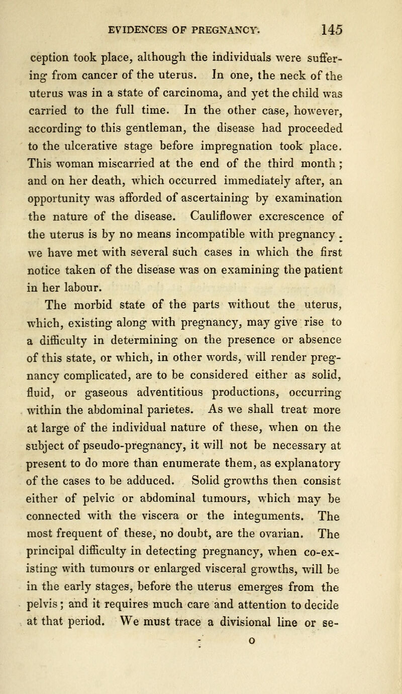 ception took place, althoug-h the individuals were suffer- ing from cancer of the uterus. In one, the neck of the uterus was in a state of carcinoma, and yet the child was carried to the full time. In the other case, however, according to this gentleman, the disease had proceeded to the ulcerative stage before impregnation took place. This woman miscarried at the end of the third month; and on her death, which occurred immediately after, an opportunity was afforded of ascertaining by examination the nature of the disease. Cauliflower excrescence of the uterus is by no means incompatible with pregnancy. we have met with several such cases in which the first notice taken of the disease was on examining the patient in her labour. The morbid state of the parts without the uterus, which, existing along with pregnancy, may give rise to a difficulty in determining on the presence or absence of this state, or which, in other words, will render preg- nancy complicated, are to be considered either as solid, fluid, or gaseous adventitious productions, occurring within the abdominal parietes. As we shall treat more at large of the individual nature of these, when on the subject of pseudo-pregnancy, it will not be necessary at present to do more than enumerate them, as explanatory of the cases to be adduced. Solid growths then consist either of pelvic or abdominal tumours, which may be connected with the viscera or the integuments. The most frequent of these, no doubt, are the ovarian. The principal difficulty in detecting pregnancy, when co-ex- isting with tumours or enlarged visceral growths, will be in the early stages, before the uterus emerges from the pelvis; and it requires much care and attention to decide at that period. We must trace a divisional line or se- o