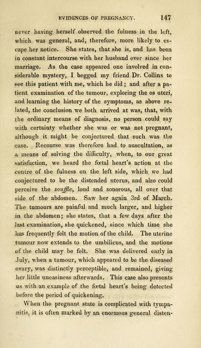 never having herself observed the fulness in the left, which was general, and, therefore, more likely to es- cape her notice. She states, that she is, and has been in constant intercourse with her husband ever since her marriage. As the case appeared one involved in con- siderable mystery, I begged my friend Dr. Collins to see this patient with me, which he did; and after a pa- tient examination of the tumour, exploring the os uteri, and learning the history of the symptoms, a^ above re- lated, the conclusion we both arrived at was, that, with the ordinary means of diagnosis, no person could say with certainty whether she was or was not pregnant, although it might be conjectured that such was the case. Recourse was therefore had to auscultation, as a means of solving the difficulty, when, to our great satisfaction, we heard the foetal heart's action at the centre of the fulness on the left side, which w^e had conjectured to be the distended uterus, and also could perceive the souffle, loud and sonorous, all over that jside of the abdomen. Saw her again 3rd of March. The tumours are painful and much larger, and higher in the abdomen; she states, that a few days after the last examination, she quickened, since which time she has frequently felt the motion of the child. The uterine tumour now extends to the umbilicus, and the motions of the child may be felt. She was delivered early in July, when a tumour, which appeared to be the diseased ovary, was distinctly perceptible, and remained, giving her little uneasiness afterwards. This case also presents us with an example of the foetal heart's being detected before the period of quickening. When the pregnant state is complicated with tympa- nitis, it is often marked by an enormous general disten-