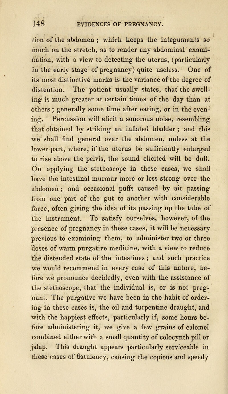 tion of the abdomen ; which keeps the integuments so much on the stretch, as to render any abdominal exami- nation, with a view to detecting the uterus, (particularly in the early stage of pregnancy) quite useless. One of its most distinctive marks is the variance of the degree of distention. The patient usually states, that the swell- ing is much greater at certain times of the day than at others ; generally some time after eating, or in the even- ing. Percussion will elicit a sonorous noise, resembling that obtained by striking an inflated bladder; and this we shall find general over the abdomen, unless at the lower part, where, if the uterus be sufficiently enlarged to rise above the pelvis, the sound elicited will be dull. On applying the stethoscope in these cases, we shall have the intestinal murmur more or less strong over the abdomen ; and occasional puffs caused by air passing from one part of the gut to another with considerable force, often giving the idea of its passing up the tube of the instrument. To satisfy ourselves, however, of the presence of pregnancy in these cases, it will be necessary previous to examining them, to administer two or three doses of warm purgative medicine, with a view to reduce the distended state of the intestines; and such practice we would recommend in every case of this nature, be- fore we pronounce decidedly, even with the assistance of the stethoscope, that the individual is, or is not preg- nant. The purgative we have been in the habit of order- ing in these cases is, the oil and turpentine draught, and with the happiest effects, particularly if, some hours be- fore administering it, we give a few grains of calomel combined either with a small quantity of colocynth pill or jalap. This draught appears particularly serviceable in these cases of flatulency, causing the copious and speedy