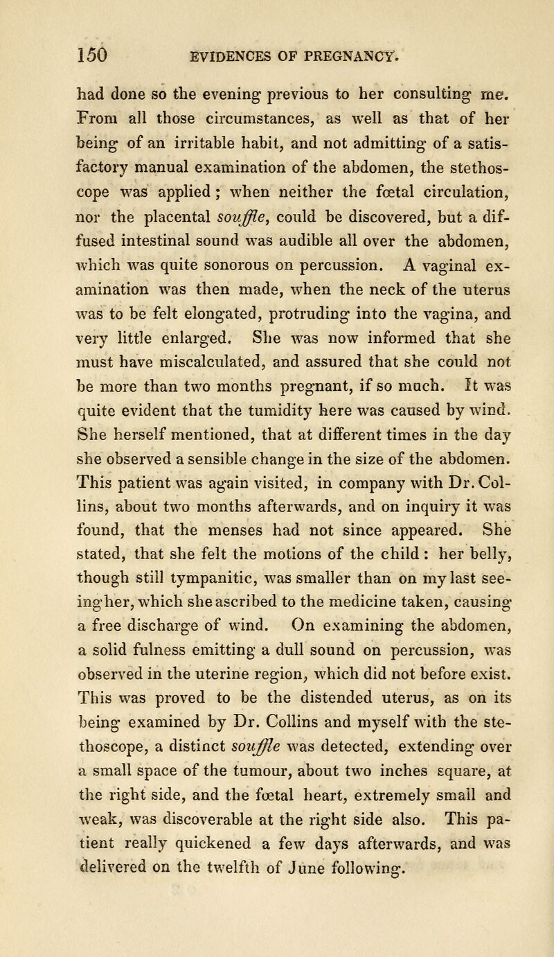 had done so the evening previous to her consulting me. From all those circumstances, as well as that of her being of an irritable habit, and not admitting of a satis- factory manual examination of the abdomen, the stethos- cope v^^as applied; when neither the fcetal circulation, nor the placental souffle, could be discovered, but a dif- fused intestinal sound was audible all over the abdomen, which was quite sonorous on percussion. A vaginal ex- amination was then made, when the neck of the uterus was to be felt elongated, protruding into the vagina, and very little enlarged. She was now informed that she must have miscalculated, and assured that she could not be more than two months pregnant, if so much. It was quite evident that the tumidity here was caused by wind. She herself mentioned, that at different times in the day she observed a sensible change in the size of the abdomen. This patient was again visited, in company with Dr. Col- lins, about two months afterwards, and on inquiry it was found, that the menses had not since appeared. She stated, that she felt the motions of the child : her belly, though still tympanitic, was smaller than on my last see- ingher, which she ascribed to the medicine taken, causing a free discharge of wind. On examining the abdomen, a solid fulness emitting a dull sound on percussion, was observed in the uterine region, which did not before exist. This was proved to be the distended uterus, as on its being examined by Dr. Collins and myself with the ste- thoscope, a distinct souffle was detected, extending over a small space of the tumour, about two inches square, at the right side, and the foetal heart, extremely small and weak, was discoverable at the right side also. This pa- tient really quickened a few days afterwards, and was delivered on the twelfth of June following.