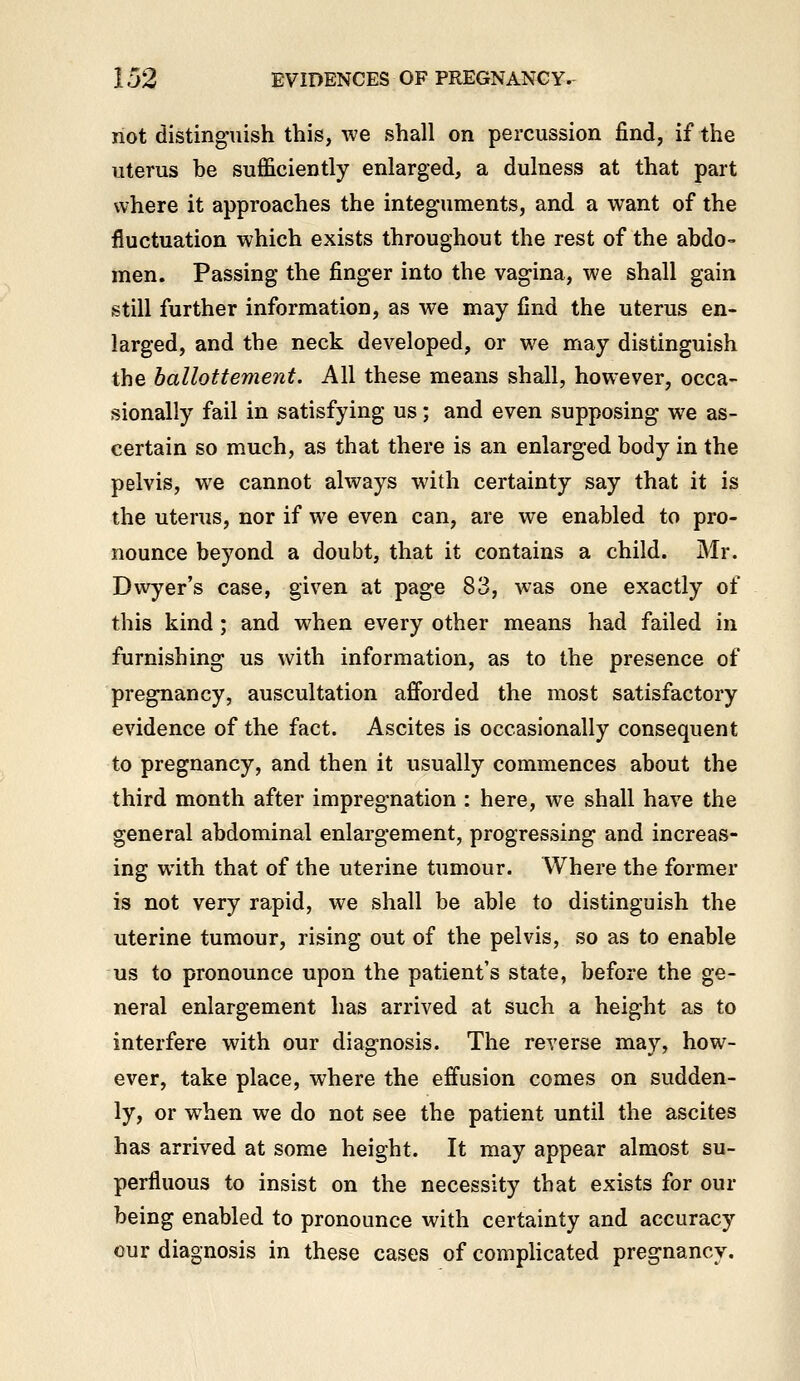 not distinguish this, we shall on percussion find, if the uterus be sufficiently enlarged, a dulness at that part where it approaches the integuments, and a want of the fluctuation which exists throughout the rest of the abdo- men. Passing the finger into the vagina, we shall gain still further information, as we may find the uterus en- larged, and the neck developed, or we may distinguish the hallottement. All these means shall, however, occa- sionally fail in satisfying us; and even supposing we as- certain so much, as that there is an enlarged body in the pelvis, we cannot always with certainty say that it is the uterus, nor if we even can, are we enabled to pro- nounce beyond a doubt, that it contains a child. Mr. Dwyer's case, given at page 83, was one exactly of this kind; and when every other means had failed in furnishing us with information, as to the presence of pregnancy, auscultation afforded the most satisfactory evidence of the fact. Ascites is occasionally consequent to pregnancy, and then it usually commences about the third month after impregnation : here, we shall have the general abdominal enlargement, progressing and increas- ing with that of the uterine tumour. Where the former is not very rapid, we shall be able to distinguish the uterine tumour, rising out of the pelvis, so as to enable us to pronounce upon the patient's state, before the ge- neral enlargement has arrived at such a height as to interfere with our diagnosis. The reverse may, how- ever, take place, where the effusion comes on sudden- ly, or when we do not see the patient until the ascites has arrived at some height. It may appear almost su- perfluous to insist on the necessity that exists for our being enabled to pronounce with certainty and accuracy cur diagnosis in these cases of complicated pregnancy.