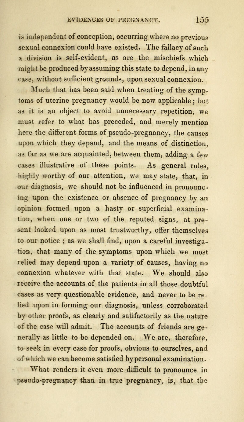 is independent of conception, occurring where no previou.^ sexual connexion could have existed. The fallacy of such a division is self-evident, as are the mischiefs which might be produced by assuming* this state to depend, in any case, without sufficient grounds, upon sexual connexion. Much that has been said when treating of the symp- toms of uterine pregnancy would be now applicable; but as it is an object to avoid unnecessary repetition, we must refer to what has preceded, and merely mention here the different forms of pseudo-pregnancy, the causes upon which they depend, and the means of distinction, as far as we are acquainted, between them, adding a few cases illustrative of these points. As general rules, highly v/orthy of our attention, we may state, that, in our diagnosis, we should not be influenced in pronounc- ing upon the existence or absence of pregnancy by an opinion formed upon a hasty or superficial examina- tion, when one or two of the reputed signs, at pre- sent looked upon as most trustworthy, offer themselves to our notice ; as we shall find, upon a careful investiga- tion, that many of the symptoms upon which we most relied may depend upon a variety of Causes, having no connexion whatever with that state. We should also receive the accounts of the patients in all those doubtful cases as very questionable evidence, and never to be re- lied upon in forming our diagnosis, unless corroborated by other proofs, as clearly and satifactorily as the nature of the case will admit. The accounts of friends are ge- nerally as little to be depended on. We are, therefore, to seek in every case for proofs, obvious to ourselves, and of which we can become satisfied bypersonal examination. What renders it even more difficult to pronounce in psevido-pregnancy than in true pregnancy, is, that the