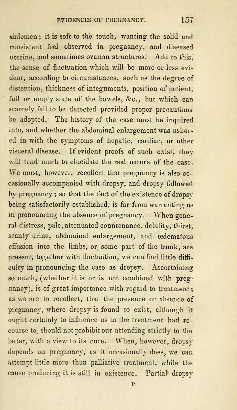 abdomen; it is soft to the touch, wanting' the solid and consistent feel observed in pregnancy, and diseased uterine, and sometimes ovarian structures. Add to this, the sense of fluctuation which will be more or less evi- dent, according- to circumstances, such as the degree of distention, thickness of integuments, position of patient, full or empty state of the bowels, &c., but which can scarcely fail to be detected provided proper precautions be adopted. The history of the case must be inquired into, and whether the abdominal enlargement was usher- ed in with the symptoms of hepatic, cardiac, or other visceral disease. If evident proofs of such exist, they will tend much to elucidate the real nature of the case. We must, however, recollect that pregnancy is also oc- casionally accompanied with dropsy, and dropsy followed by pregnancy ; so that the fact of the existence of dropsv being satisfactorily established, is far from warranting us in pronouncing the absence of pregnancy. AVhen gene- ral distress, pale, attenuated countenance, debility, thirst, scanty urine, abdominal enlargement, and (Edematous effusion into the limbs, or some part of the trunk, are present, together with fluctuation, we can find little diffi- culty in pronouncing the case as dropsy. Ascertaining so much, (whether it is or is not combined with preg- nancy), is of great importance with regard to treatment; as we are to recollect, that the presence or absence of pregnancy, where dropsy is found to exist, although it ought certainly to influence us in the treatment had re- course to, should not prohibit our attending strictly to the latter, with a view to its cure. When, however, dropsy depends on pregnancy, as it occasionally does, we can attempt little more than palliative treatment, while the cause producing it is still in existence. Partial dropsy p