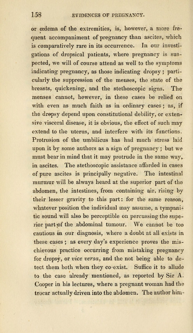 or oedema of the extremities, is, however, a more fre- quent accompaniment of pregnancy than ascites, v;hich is comparatively rare in its occurrence. In our investi- gations of dropsical patients, where pregnancy is sus- pected, we will of course attend as well to the symptoms indicating pregnancy, as those indicating dropsy ; parti- cularly the suppression of the menses, the state of the breasts, quickening, and the stethoscopic signs. The menses cannot, however, in these cases be relied on with even as much faith as in ordinary cases; as, if the dropsy depend upon constitutional debility, or exten- sive visceral disease, it is obvious, the effect of such may extend to the uterus, and interfere with its functions. Protrusion of the umbilicus has had much stress laid upon it by some authors as a sign of pregnancy; but we must bear in mind that it may protrude in the same way,, in ascites. The stethoscopic assistance afforded in cases of pure ascites is principally negative. The intestinal murmur will be always heard at the superior part of the abdomen, the intestines, from containing air, rising by their lesser gravity to this part: for the same reason, whatever position the individual may assume, a tympani- tic sound will also be perceptible on percussing the supe- rior partjof the abdominal tumour. We cannot be too cautious in our diagnosis, where a doubt at all exists in these cases ; as every day's experience proves the mis- chievous practice occurring from mistaking pregnancy for dropsy, or vice versa, and the not being able to de- tect them both when they co-exist. Suffice it to allude to the case already mentioned^ as reported by Sir A. Cooper in his lectures, where a pregnant w^oman had the trocar actually driven into the abdomen. The author hira-