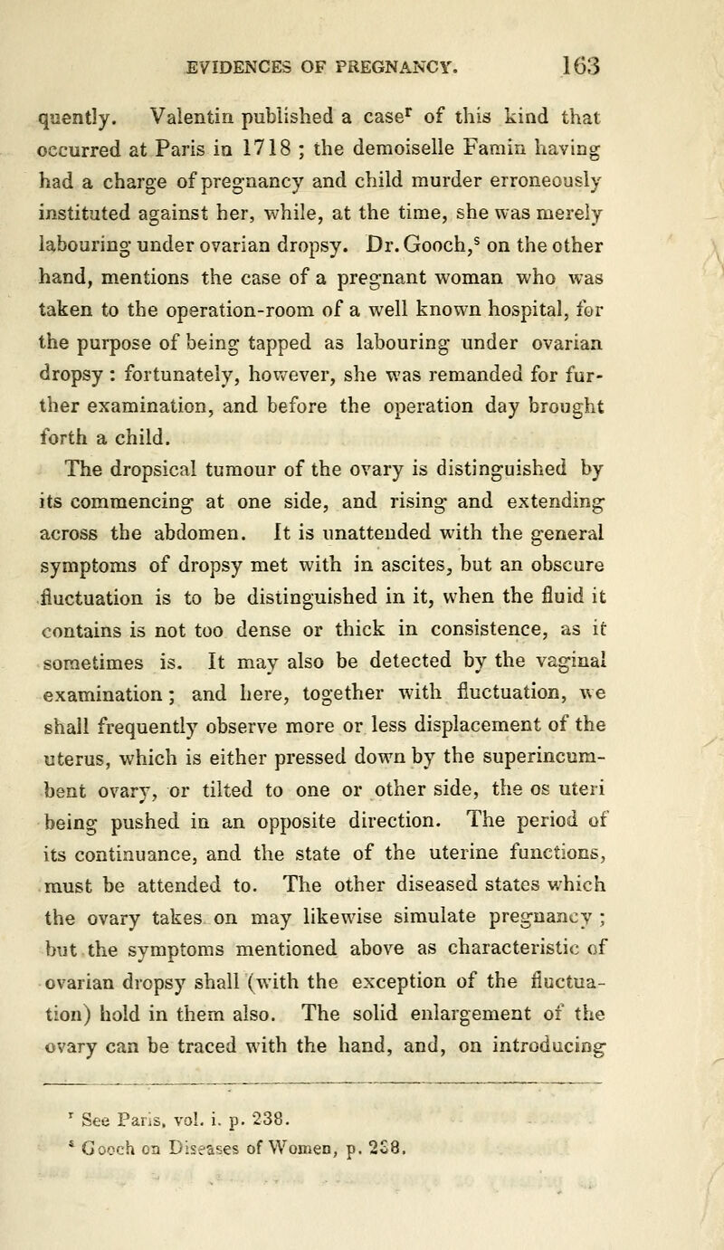 quently. Valentin published a case^ of this kind that occurred at Paris in 1718 ; the demoiselle Famin having had a charge of pregnancy and child murder erroneously instituted against her, while, at the time, she was merely labouring under ovarian dropsy. Dr. Gooch,^ on the other hand, mentions the case of a pregnant woman who was taken to the operation-room of a well known hospital, for the purpose of being tapped as labouring under ovarian dropsy: fortunately, hovv^ever, she was remanded for fur- ther examination, and before the operation day brought forth a child. The dropsical tumour of the ovary is distinguished by its commencing at one side, and rising and extending across the abdomen. It is unattended with the general symptoms of dropsy met with in ascites, but an obscure fluctuation is to be distinguished in it, when the fluid it contains is not too dense or thick in consistence, as it sometimes is. It may also be detected by the vaginal examination; and here, together with fluctuation, we shall frequently observe more or less displacement of the uterus, which is either pressed down by the superincum- bent ovary, or tilted to one or other side, the os uteri being pushed in an opposite direction. The period of its continuance, and the state of the uterine functions, must be attended to. The other diseased states which the ovary takes on may likewise simulate pregnancy ; but.the symptoms mentioned above as characteristic cf ovarian dropsy shall (with the exception of the fluctua- tion) hold in them also. The solid enlargement of the ovary can be traced with the hand, and, on introducing- ' See Paris, vol. i. p. 238. * Gooch on Diseases of Women, p. 228.