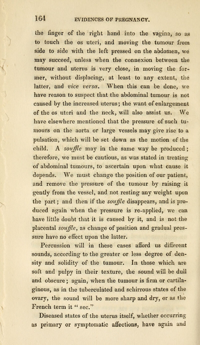 the finger of the right hand into the vagina, so as to touch the os uteri, and moving the tumour from side to side with the left pressed on the abdomen, we may succeed, unless when the connexion between the tumour and uterus is very close, in moving the for- mer, without displacing, at least to any extent, the latter, and vice versa. When this can be done, we have reason to suspect that the abdominal tumour is not caused by the increased uterus; the want of enlargement of the OS uteri and the neck, will also assist us. We have elsewhere mentioned that the pressure of such tu- mours on the aorta or large vessels may give rise to a pulsation, which will be set down as the motion of the child. A souffle may in the same way be produced; therefore, we must be cautious, as was stated in treating of abdominal tumours, to ascertain upon what cause it depends. We must change the position of our patient, and remove the pressure of the tumour by raising it gently from the vessel, and not resting any weight upon the part; and then if the souffie disappears, and is pro- duced again when the pressure is re-applied, we can have little doubt that it is caused by it, and is not the placental souffie, as change of position and gradual pres- sure have no effect upon the latter. Percussion will in these cases afford us different sounds, according to the greater or less degree of den- sity and solidity of the tumour. In those which are soft and pulpy in their texture, the sound will be dull and obscure; again, when the tumour is firm or cartila- ginous, as in the tuberculated and schirrous states of the ovary, the sound will be more sharp and dry, or as the French term it '^ sec. Diseased states of the uterus itself, whether occurring as primary or symptomatic affections, have again and