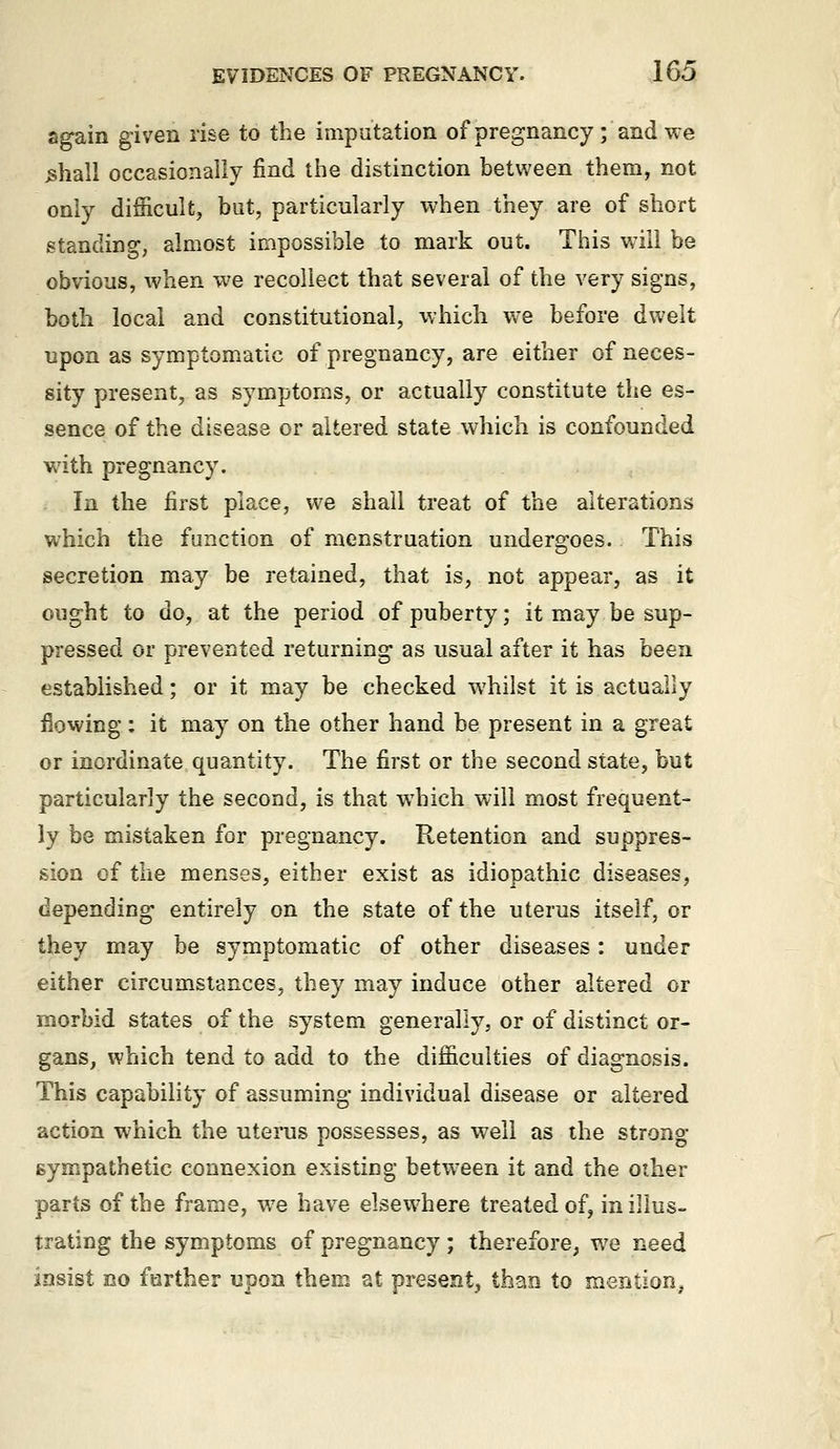 again given rise to the imputation of pregnancy ; and we ^hall occasionally find the distinction between them, not only difficult, but, particularly when they are of short standing, almost impossible to mark out. This will be obvious, when we recollect that several of the very signs, both local and constitutional, which we before dwelt upon as symptomatic of pregnancy, are either of neces- sity present, as symptoms, or actually constitute the es- sence of the disease or altered state which is confounded with pregnancy. In the first place, we shall treat of the alterations which the function of menstruation undergoes. This secretion may be retained, that is, not appear, as it ought to do, at the period of puberty; it may be sup- pressed or prevented returning as usual after it has heen established; or it may be checked whilst it is actually flowing: it may on the other hand be present in a great or inordinate quantity. The first or the second state, but particularly the second, is that which will most frequent- ly be mistaken for pregnancy. Retention and suppres- sion of the menses, either exist as idiopathic diseases, depending entirely on the state of the uterus itself, or they may be symptomatic of other diseases: under either circumstances, they may induce other altered or morbid states of the system generally, or of distinct or- gans, which tend to add to the difficulties of diagnosis. This capability of assuming individual disease or altered action which the utei-us possesses, as well as the strong sympathetic connexion existing betw^een it and the other parts of the frame, we have elsewhere treated of, in illus- trating the symptoms of pregnancy; therefore, w^e need insist no further upon them at present^ than to mention^