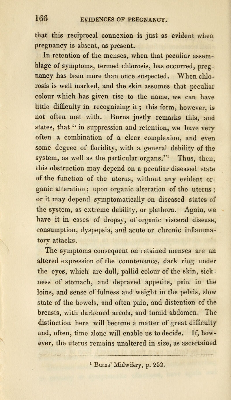 that this reciprocal connexion is just as evident when pregnancy is absent, as present. In retention of the menses, when that peculiar assem- blage of symptoms, termed chlorosis, has occurred, preg- nancy has been more than once suspected. When chlo- rosis is well marked, and the skin assumes that peculiar colour which has given rise to the name, we can have little difficulty in recognizing it; this form, however, is not often met with. Burns justly remarks this, and states, that  in suppression and retention, we have very often a combination of a clear complexion, and even some degree of floridity, with a general debility of the system, as well as the particular organs.''^ Thus, then, this obstruction may depend on a peculiar diseased state of the function of the uterus, v/ithout any evident or- ganic alteration; upon organic alteration of the uterus ; or it may depend symptomatically on diseased states of the system, as extreme debility, or plethora. Again, we have it in cases of dropsy, of organic visceral disease, consumption, dyspepsia, and acute or chronic inflamma- tory attacks. The symptoms consequent on retained menses are an altered expression of the countenance, dark ring under the eyes, which are dull, pallid colour of the skin, sick- ness of stomach, and depraved appetite, pain in the loins, and sense of fulness and weight in the pelvis, slow state of the bowels, and often pain, and distention of the breasts, with darkened areola, and tumid abdomen. The distinction here will become a matter of great difficulty and, often, time alone will enable us to decide. If, how- ever, the uterus remains unaltered in size, as ascertained * Burns' Midwifery, p. 252.