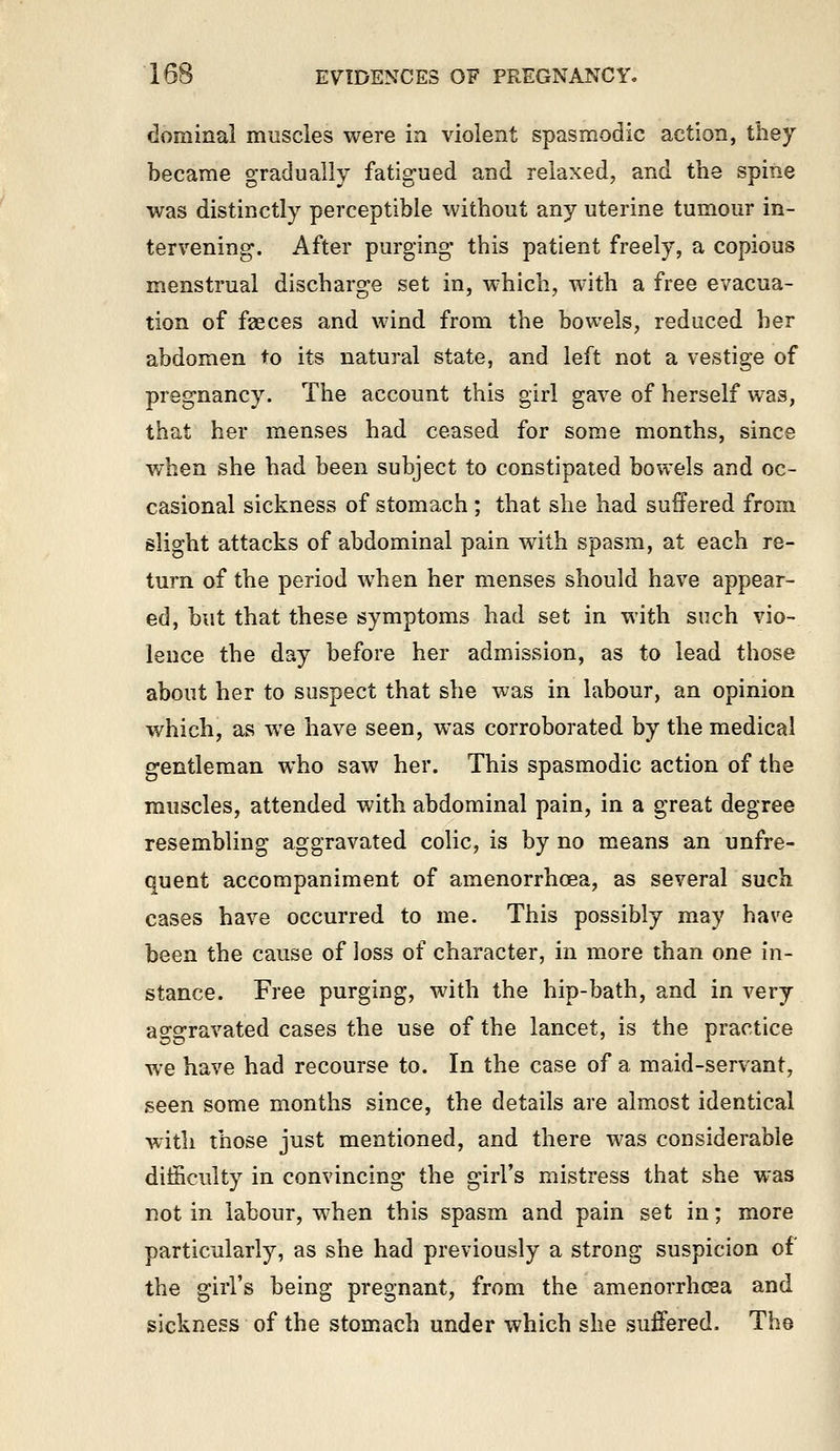 dominal muscles were in violent spasmodic action, they became gradually fatigued and relaxed, and the spine was distinctly perceptible without any uterine tumour in- tervening. After purging- this patient freely, a copious menstrual discharge set in, which, with a free evacua- tion of fseces and wind from the bowels, reduced her abdomen to its natural state, and left not a vestige of pregnancy. The account this girl gave of herself was, that her menses had ceased for some months, since when she had been subject to constipated bowels and oc- casional sickness of stomach ; that she had suffered from slight attacks of abdominal pain with spasm, at each re- turn of the period when her menses should have appear- ed, but that these symptoms had set in with such vio- lence the day before her admission, as to lead those about her to suspect that she was in labour, an opinion which, as we have seen, was corroborated by the medical gentleman who saw her. This spasmodic action of the muscles, attended with abdominal pain, in a great degree resembling aggravated colic, is by no means an unfre- quent accompaniment of amenorrhcea, as several such cases have occurred to me. This possibly may have been the cause of loss of character, in more than one in- stance. Free purging, with the hip-bath, and in very aggravated cases the use of the lancet, is the practice we have had recourse to. In the case of a maid-servant, seen some months since, the details are almost identical with those just mentioned, and there was considerable difficulty in convincing the girl's mistress that she was not in labour, when this spasm and pain set in; more particularly, as she had previously a strong suspicion of the girl's being pregnant, from the amenorrhcea and sickness of the stomach under which she suffered. The