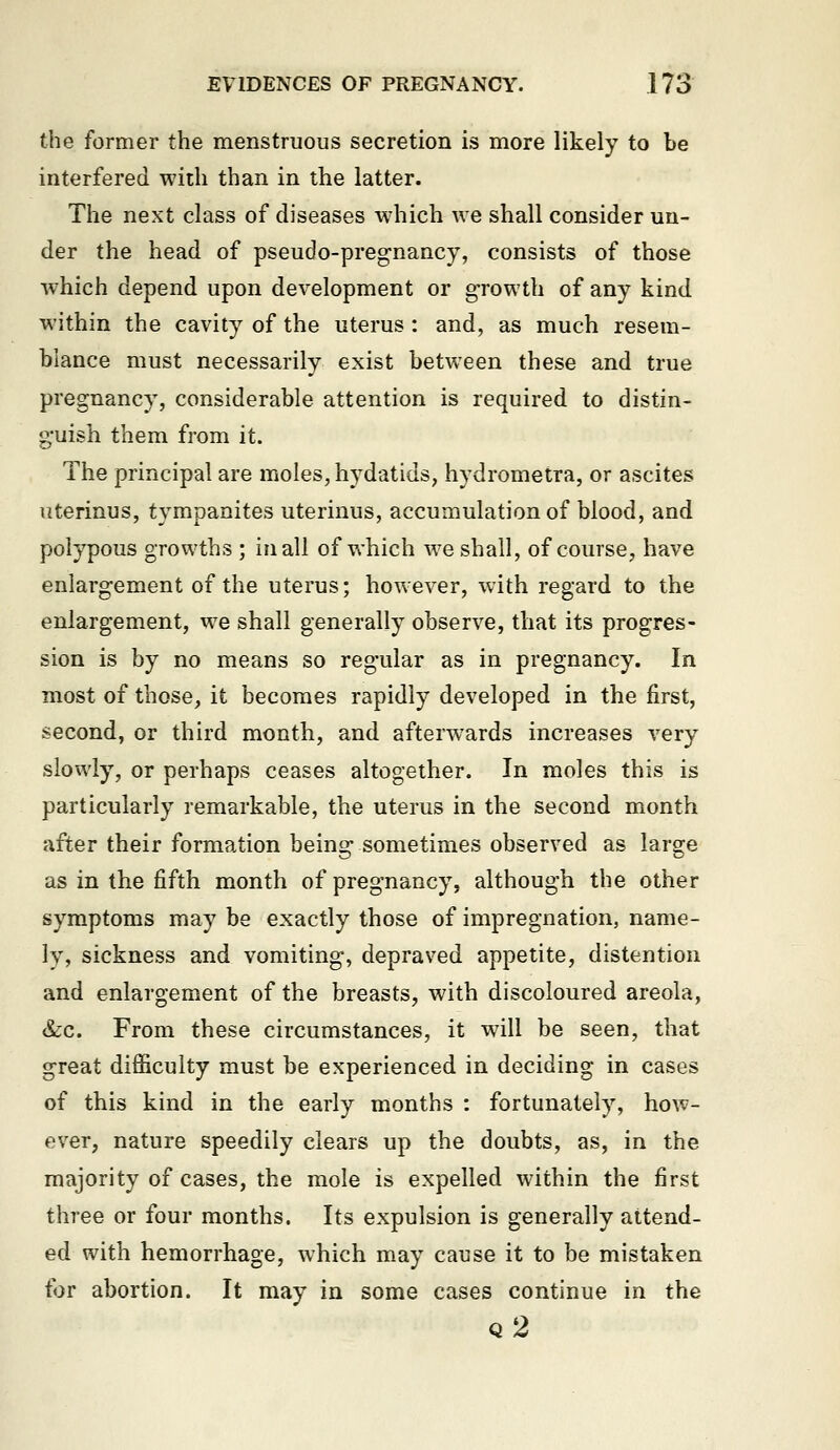 the former the menstruous secretion is more likely to be interfered with than in the latter. The next class of diseases which we shall consider un- der the head of pseudo-pregnancy, consists of those which depend upon development or growth of any kind within the cavity of the uterus : and, as much resem- blance must necessarily exist between these and true pregnancy, considerable attention is required to distin- guish them from it. The principal are moles, hydatids, hydrometra, or ascites uterinus, tympanites uterinus, accumulation of blood, and polypous growths ; in all of which we shall, of course, have enlargement of the uterus; however, with regard to the enlargement, we shall generally observe, that its progres- sion is by no means so regular as in pregnancy. In most of those, it becomes rapidly developed in the first, second, or third month, and afterwards increases very slowly, or perhaps ceases altogether. In moles this is particularly remarkable, the uterus in the second month after their formation being sometimes observed as large as in the fifth month of pregnancy, although the other symptoms may be exactly those of impregnation, name- ly, sickness and vomiting, depraved appetite, distention and enlargement of the breasts, with discoloured areola, &c. From these circumstances, it will be seen, that great difficulty must be experienced in deciding in cases of this kind in the early months : fortunately, how- ever, nature speedily clears up the doubts, as, in the majority of cases, the mole is expelled within the first three or four months. Its expulsion is generally attend- ed with hemorrhage, which may cause it to be mistaken for abortion. It may in some cases continue in the q2