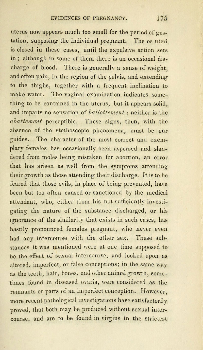 Uterus now appears much too small for the period of ges- tation, supposing the individual pregnant. The os uteri is closed in these cases, until the expulsive action sets in ; although in some of them there is an occasional dis- charge of blood. There is generally a sense of weight, and often pain, in the region of the pelvis, and extending to the thighs, together with a frequent inclination to make water. The A^aginal examination indicates some- thing to be contained in the uterus, but it appears solid, and imparts no sensation of hallottement; neither is the ahattement perceptible. These signs, then, with the absence of the stethoscopic phenomena, must be our guides. The character of the most correct and exem- plary females has occasionally been aspersed and slan- dered from moles being mistaken for abortion, an error that has arisen as well from the symptoms attending their growth as those attending their discharge. It is to be feared that those evils, in place of being prevented, have been but too often caused or sanctioned by the medical attendant, who, either from his not sufficiently investi- gating the nature of the substance discharged, or his ignorance of the similarity that exists in such cases, has hastily pronounced females pregnant, w^ho never even had any intercourse with the other sex. These sub- stances it was mentioned were at one time supposed to be the effect of sexual intercourse, and looked upon as altered, imperfect, or false conceptions; in the same way as the teeth, hair, bones, and other animal growth, some- times found in diseased ovaria, were considered as the remnants or parts of an imperfect conception. However, more recent pathological investigations have satisfactorily proved, that both may be produced without sexual inter- course, and are to be found in virgins in the strictest