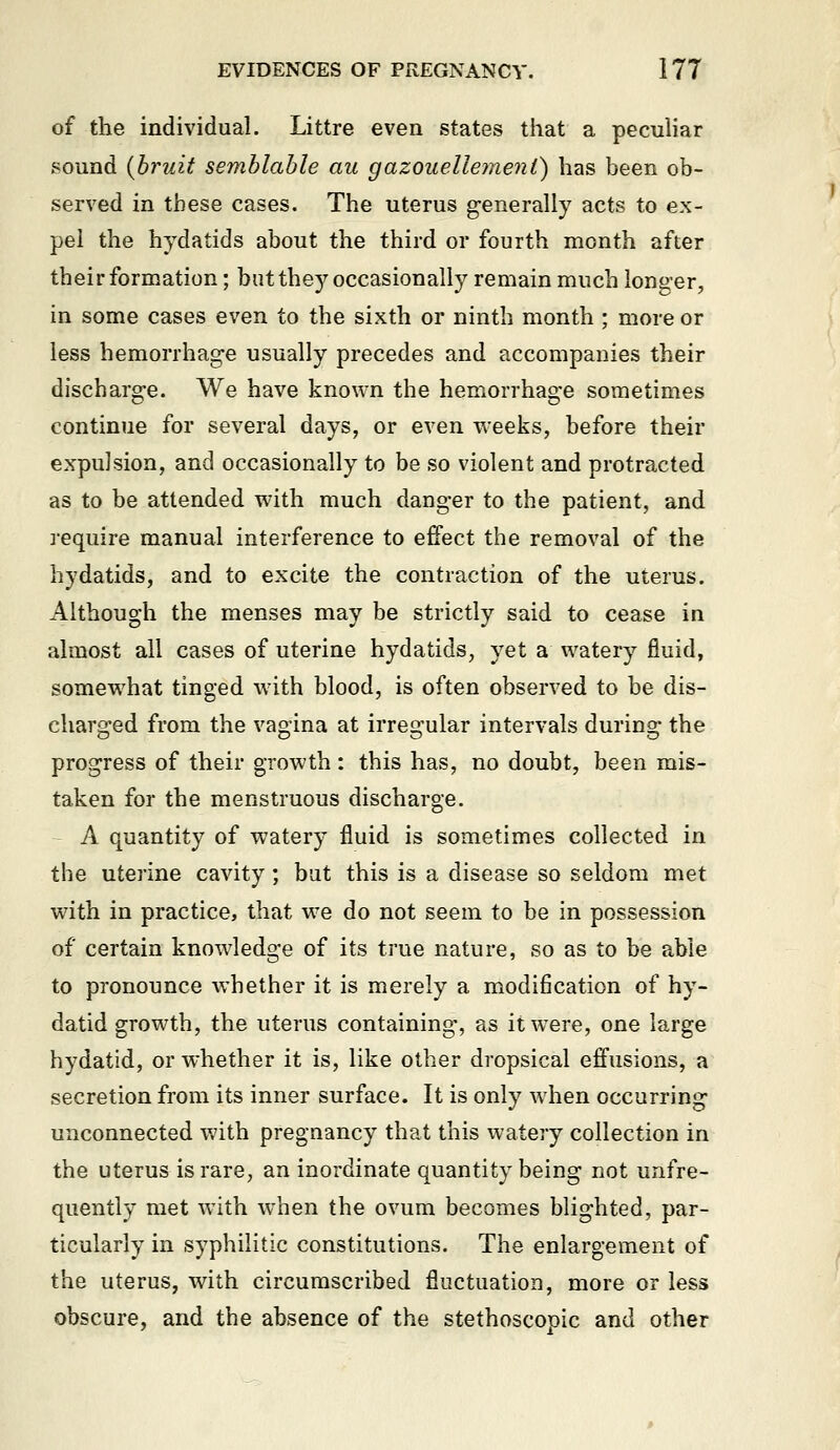 of the individual. Littre even states that a peculiar sound {bruit semblahle au gazoueUe7ne7it) has been ob- served in these cases. The uterus generally acts to ex- pel the hydatids about the third or fourth month after their formation; but they occasionally remain much longer, in some cases even to the sixth or ninth month ; more or less hemorrhage usually precedes and accompanies their discharge. We have known the hemorrhage sometimes continue for several days, or even weeks, before their expulsion, and occasionally to be so violent and protracted as to be attended with much danger to the patient, and require manual interference to effect the removal of the hydatids, and to excite the contraction of the uterus. Although the menses may be strictly said to cease in almost all cases of uterine hydatids, yet a watery fluid, somewhat tinged with blood, is often observed to be dis- charged from the vagina at irregular intervals during the progress of their growth: this has, no doubt, been mis- taken for the menstruous discharge. A quantity of watery fluid is sometimes collected in the uterine cavity; but this is a disease so seldom met wath in practice, that w^e do not seem to be in possession of certain knowledge of its true nature, so as to be able to pronounce whether it is merely a modification of hy- datid growth, the uterus containing, as itw^ere, one large hydatid, or whether it is, like other dropsical effusions, a secretion from its inner surface. It is only when occurring unconnected with pregnancy that this watery collection in the uterus is rare, an inordinate quantity being not unfre- quently met with when the ovum becomes blighted, par- ticularly in syphilitic constitutions. The enlargement of the uterus, with circumscribed fluctuation, more or less obscure, and the absence of the stethoscopic and other