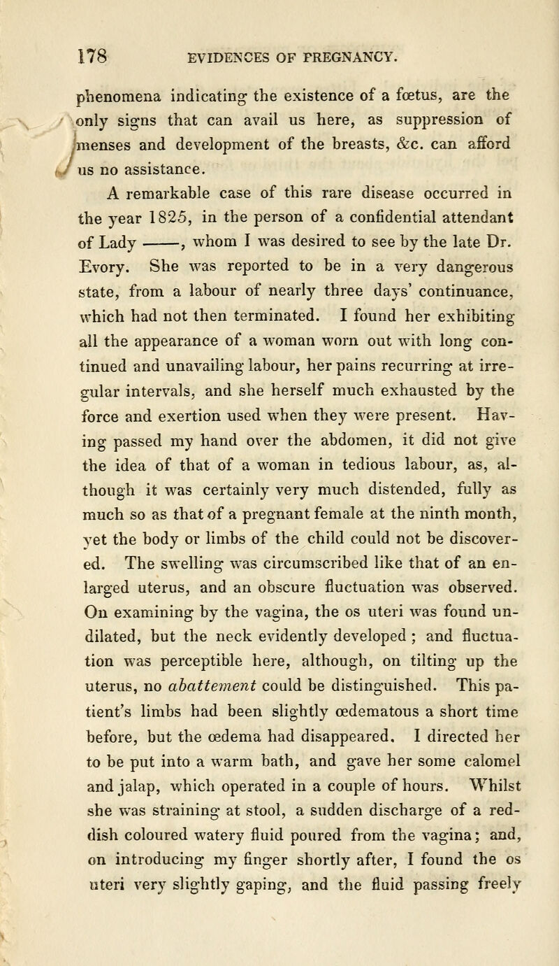 J phenomena indicating the existence of a foetus, are the only signs that can avail us here, as suppression of ^menses and development of the breasts, &c. can afford us no assistance. A remarkable case of this rare disease occurred in the year 1825, in the person of a confidential attendant of Lady , whom I was desired to see by the late Dr. Every. She was reported to be in a very dangerous state, from a labour of nearly three days' continuance, which had not then terminated. I found her exhibiting all the appearance of a woman worn out with long con- tinued and unavailing labour, her pains recurring at irre- gular intervals, and she herself much exhausted by the force and exertion used when they were present. Hav- ing passed my hand over the abdomen, it did not give the idea of that of a woman in tedious labour, as, al- though it was certainly very much distended, fully as much so as that of a pregnant female at the ninth month, yet the body or limbs of the child could not be discover- ed. The swelling was circumscribed like that of an en- larged uterus, and an obscure fluctuation was observed. On examining by the vagina, the os uteri was found un- dilated, but the neck evidently developed ; and fluctua- tion was perceptible here, although, on tilting up the uterus, no ahattement could be distinguished. This pa- tient's limbs had been slightly cedematous a short time before, but the oedema had disappeared, I directed her to be put into a warm bath, and gave her some calomel and jalap, which operated in a couple of hours. M^hilst she was straining at stool, a sudden discharge of a red- dish coloured watery fluid poured from the vagina; and, on introducing my finger shortly after, I found the os uteri very slightly gaping, and the fluid passing freely