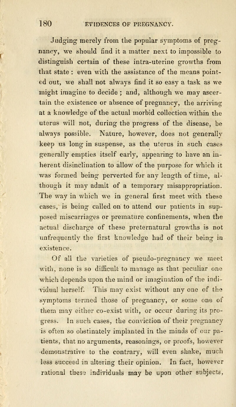 Judging- merely from the popular sj'mptoms of preg- nancy, we should find it a matter next to impossible to distinguish certain of these intra-uterine g-rov/ths from that state : even with the assistance of the means point- ed out, we shall not always find it so easy a task as we might imagine to decide ; and, although we may ascer- tain the existence or absence of pregnancy, the arriving at a knowledge of the actual morbid collection within the uterus will not, during the progress of the disease, be always possible. Nature, however, does not generally keep us long in suspense, as the uterus in such cases generally empties itself early, appearing to have an in- herent disinclination to allow of the purpose for which it was formed being perverted for any length of time, al- though it may admit of a temporary misappropriation. The way in which we in general first meet with these cases, is being called on to attend our patients in sup- posed miscarriages or premature confinements, when the actual discharge of these preternatural growths is not unfrequently the first knowledge had of their being in existence. Of all the varieties of pseudo-pregnancy we meet with, none is so difficult to manage as that peculiar one which depends upon the mind or imagination of the indi- vidual herself. This may exist without any one of the symptoms termed those of pregnancy, or some one of them may either co-exist with, or occur during its pro- gress. In such cases, the conviction of their pregnancy is often so obstinately implanted in the minds of our pa- tients, that no arguments, reasonings, or proofs, however •demonstrative to the contrary, will even shake, much less succeed in altering their opinion. In fact, however rational tlies'i individuals may be upon other subjects,