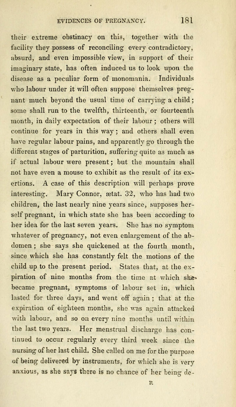 their extreme obstinacy on this, together with the facility they possess of reconciling every contradictory, absurd, and even impossible view, in support of their imaginary state, has often induced us to look upon the disease as a peculiar form of monomania. Individuals who labour under it will often suppose themselves preg- nant much beyond the usual time of carrying a child; some shall run to the twelfth, thirteenth, or fourteenth month, in daily expectation of their labour; others will continue for years in this way; and others shall even have regular labour pains, and apparently go through the different stages of parturition, suffering quite as much as if actual labour were present; but the mountain shall not have even a mouse to exhibit as the result of its ex- ertions. A case of this description will perhaps prove interesting. Mary Connor, setat. 32, who has had tv.o children, the last nearly nine years since, supposes her- self pregnant, in which state she has been according to her idea for the last seven years. She has no symptom whatever of pregnancy, not even enlargement of the ab- domen ; she says she quickened at the fourth month, since which she has constantly felt the motions of the child up to the present period. States that, at the ex- piration of nine months from the time at which shi^ became pregnant, symptoms of labour set in, which lasted for three days, and went off again ; that at the expiration of eighteen months, she was again attacked with labour, and so on every nine months until within the last two years. Her menstrual discharge has con- tinued to occur regularly every third v/eek since the nursing of her last child. She called on me for the purpose of being delivered by instruments, for which she is very anxious, as she says there is no chance of her being de- R