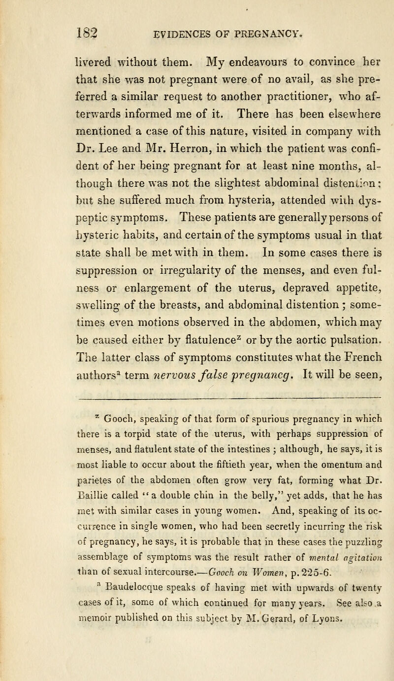 livered without them. My endeavours to convince her that she was not pregnant were of no avail, as she pre- ferred a similar request to another practitioner, w^ho af- terwards informed me of it. There has been elsewhere mentioned a case of this nature, visited in company with Dr. Lee and Mr. Herron, in which the patient was confi- dent of her being pregnant for at least nine months, al- though there was not the sligrhtest abdominal distention: but she suffered much from hysteria, attended wiih dys- peptic symptoms. These patients are generally persons of hysteric habits, and certain of the symptoms usual in that state shall be met with in them. In some cases there is suppression or irregularity of the menses, and even ful- ness or enlargement of the uterus, depraved appetite, swelling of the breasts, and abdominal distention ; some- times even motions observed in the abdomen, which may be caused either by flatulence^ or by the aortic pulsation. The latter class of symptoms constitutes what the French authors^ term 7iervous false pregnancg. It will be seen, ^ Gooch, speaking of that form of spurious pregnancy in which there is a torpid state of the uterus, with perhaps suppression of menses, and flatulent state of the intestines ; although, he says, it is most liable to occur about the fiftieth year, when the omentum and parietes of the abdomen often grow very fat, forming what Dr. Baillie called  a double chin in the belly, yet adds, that he has met with similar cases in young women. And, speaking of its oc- currence in single women, who had been secretly incurring the risk of pregnancy, he says, it is probable that in these cases the puzzling assemblage of symptoms was the result rather of mental agitation than of sexual intercourse.—Gooch on Women, p. 225-6. ^ Baudelocque speaks of having met with upwards of twenty cases of it, some of which continued for many years. See also .a memoir published on this subject by M.Gerard, of Lyons.