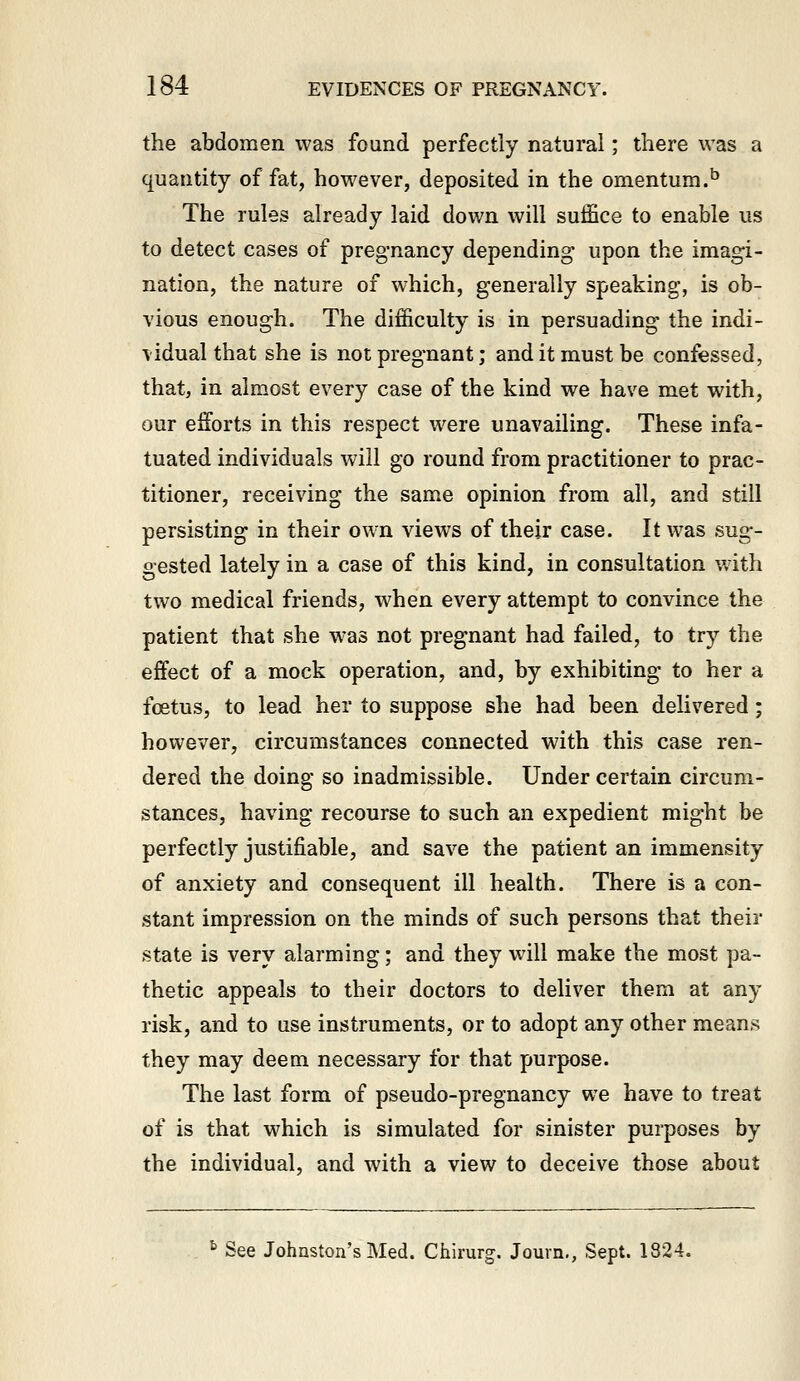 the abdomen was found perfectly natural; there was a quantity of fat, however, deposited in the omentum.^ The rules already laid down will suffice to enable us to detect cases of pregnancy depending upon the imagi- nation, the nature of which, generally speaking, is ob- vious enough. The difficulty is in persuading the indi- vidual that she is not pregnant; and it must be confessed, that, in almost every case of the kind we have met with, our efforts in this respect were unavailing. These infa- tuated individuals will go round from practitioner to prac- titioner, receiving the same opinion from all, and still persisting in their own views of their case. It was sug- gested lately in a case of this kind, in consultation with two medical friends, when every attempt to convince the patient that she was not pregnant had failed, to try the effect of a mock operation, and, by exhibiting to her a fcEtus, to lead her to suppose she had been delivered; however, circumstances connected with this case ren- dered the doing so inadmissible. Under certain circum- stances, having recourse to such an expedient might be perfectly justifiable, and save the patient an immensity of anxiety and consequent ill health. There is a con- stant impression on the minds of such persons that their state is very alarming; and they will make the most pa- thetic appeals to their doctors to deliver them at any risk, and to use instruments, or to adopt any other means they may deem necessary for that purpose. The last form of pseudo-pregnancy we have to treat of is that which is simulated for sinister purposes by the individual, and with a view to deceive those about ^ See Johnston's Med. Chirurg. Jouvn., Sept. 1824.