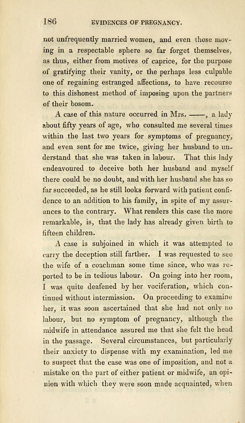 not unfrequently married women, and even those mov- ing in a respectable sphere so far forget themselves, as thus, either from motives of caprice, for the purpose of gratifying their vanity, or the perhaps less culpable one of regaining estranged affections, to have recourse to this dishonest method of imposing upon the partners of their bosom. A case of this nature occurred in Mrs. ■ , a lady about fifty years of age, who consulted me several times within the last two years for symptoms of pregnancy, and even sent for me twice, giving her husband to un- derstand that she was taken in labour. That this lady endeavoured to deceive both her husband and myself there could be no doubt, and with her husband she has so far succeeded, as he still looks forward with patient confi- dence to an addition to his family, in spite of my assur- ances to the contrary. What renders this case the more remarkable, is, that the lady has already given birth to fifteen children. A case is subjoined in which it was attempted to carry the deception still farther. I was requested to see the wife of a coachman some time since, who was re- ported to be in tedious labour. On going into her room, I was quite deafened by her vociferation, which con- tinued without intermission. On proceeding to examine her, it was soon ascertained that she had not only no labour, but no symptom of pregnancy, although the midwife in attendance assured me that she felt the head in the passage. Several circumstances, but particularly their anxiety to dispense with my examination, led me to suspect that the case was one of imposition, and not a mistake on the part of either patient or midwife, an opi- nion with which they were soon made acquainted; when