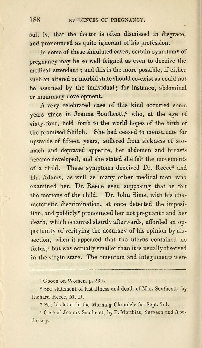 suit is, that the doctor is often dismissed in disgrace, and pronounced as quite ignorant of his profession. In some of these simulated cases, certain symptoms of pregnancy may be so well feigned as even to deceive the medical attendant; and this is the more possible, if either such an altered or morbid state should co-exist as could not be assumed by the individual; for instance, abdominal or mammary development. A very celebrated case of this kind occurred some years since in Joanna Southcott,^ who, at the age of sixty-four, held forth to the world hopes of the birth of the promised Shiloh. She had ceased to menstruate for upwards of fifteen years, suffered from sickness of sto- mach and depraved appetite, her abdomen and breasts became developed, and she stated she felt the movements of a child. These symptoms deceived Dr. Reece^ and Dr. Adams, as well as many other medical men who examined her, Dr. Reece even supposing that he felt the motions of the child. Dr. John Sims, with his cha- racteristic discrimination, at once detected the imposi- tion, and publicly^ pronounced her not pregnant; and her death, which occurred shortly afterwards, afforded an op- portunity of verifying the accuracy of his opinion by dis- section, when it appeared that the uterus contained no foetus,^ but was actually smaller than it is usually observed in the virgin state. The omentum and integuments were ^ Gooch on Women, p. 231. ^ See statement of last illness and death of Mrs. Southcott, by Richard Reece, M. D. * See his letter in the Morning Chronicle for Sept. 3rd. ' Case of Joanna Southcott, by P.Matthias, Surgeon and Apo- thecary.