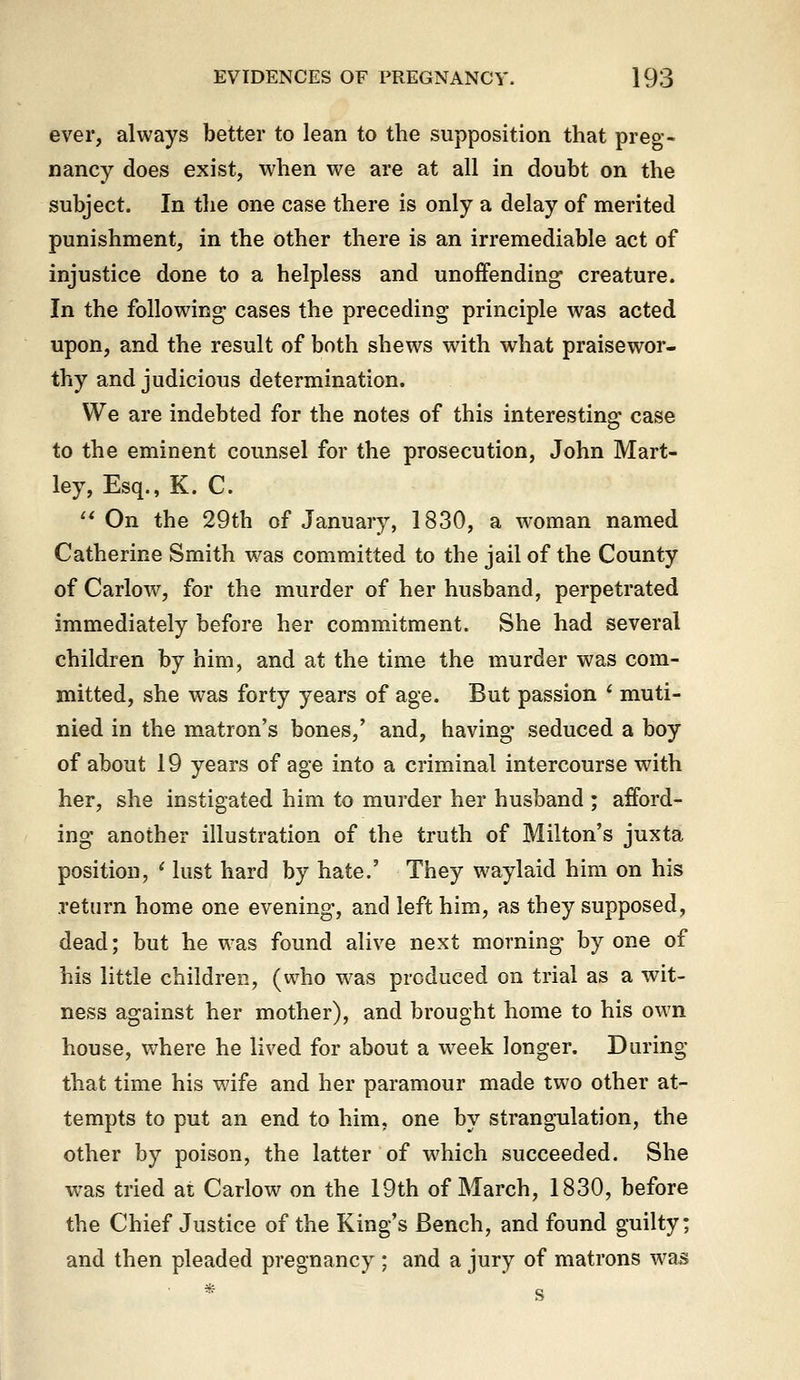 ever, always better to lean to the supposition that preg- nancy does exist, when we are at all in doubt on the subject. In the one case there is only a delay of merited punishment, in the other there is an irremediable act of injustice done to a helpless and unoffending creature. In the following cases the preceding principle was acted upon, and the result of both shews with what praisewor- thy and judicious determination. We are indebted for the notes of this interesting case to the eminent counsel for the prosecution, John Mart- ley, Esq., K. C.  On the 29th of January, 1830, a woman named Catherine Smith was committed to the jail of the County of Carlow, for the murder of her husband, perpetrated immediately before her commitment. She had several children by him, and at the time the murder was com- mitted, she was forty years of age. But passion * muti- nied in the matron's bones,' and, having seduced a boy of about 19 years of age into a criminal intercourse with her, she instigated him to murder her husband ; afford- ing another illustration of the truth of Milton's juxta position, ' lust hard by hate.' They waylaid him on his return home one evening, and left him, as they supposed, dead; but he was found alive next morning by one of his little children, (who w^as produced on trial as a wit- ness against her mother), and brought home to his own house, where he lived for about a week longer. During that time his wife and her paramour made two other at- tempts to put an end to him, one by strangulation, the other by poison, the latter of which succeeded. She was tried at Carlow on the 19th of March, 1830, before the Chief Justice of the King's Bench, and found guilty; and then pleaded pregnancy ; and a jury of matrons was