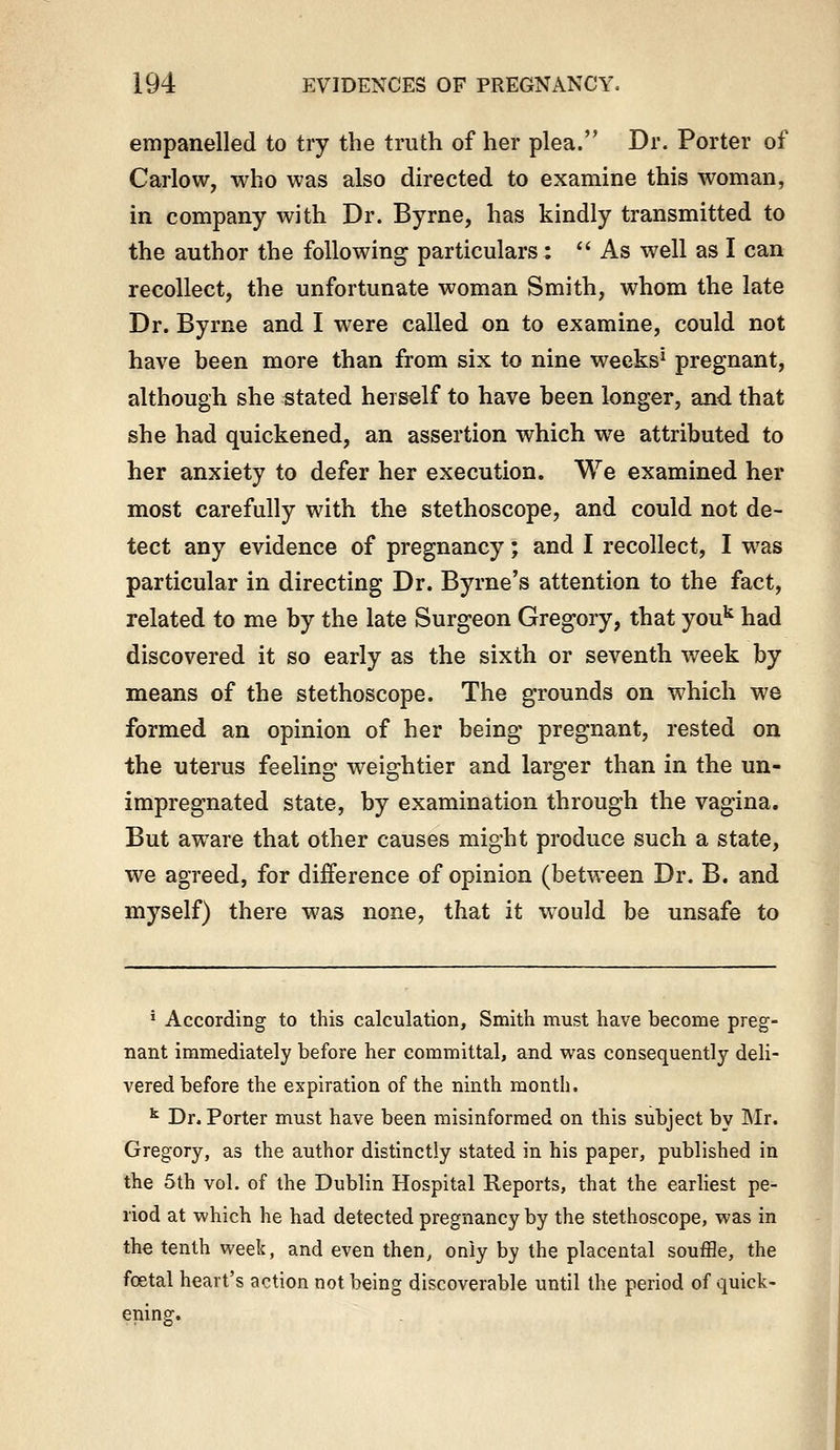 empanelled to try the truth of her plea. Dr. Porter of Carlow, who was also dh-ected to examine this woman, in company with Dr. Byrne, has kindly transmitted to the author the following particulars : As well as I can recollect, the unfortunate woman Smith, whom the late Dr. Byrne and I were called on to examine, could not have been more than from six to nine weeks^ pregnant, although she stated herself to have been longer, and that she had quickened, an assertion which we attributed to her anxiety to defer her execution. We examined her most carefully with the stethoscope, and could not de- tect any evidence of pregnancy; and I recollect, I was particular in directing Dr. Byrne's attention to the fact, related to me by the late Surgeon Gregory, that you'' had discovered it so early as the sixth or seventh week by means of the stethoscope. The grounds on which we formed an opinion of her being pregnant, rested on the uterus feeling weightier and larger than in the un- impregnated state, by examination through the vagina. But aware that other causes might produce such a state, we agreed, for difference of opinion (betAveen Dr. B. and myself) there was none, that it would be unsafe to • According to this calculation. Smith must have become preg- nant immediately before her committal, and was consequently deli- vered before the expiration of the ninth month. ^ Dr. Porter must have been misinformed on this subject by Mr. Gregory, as the author distinctly stated in his paper, published in the 5th vol. of the Dublin Hospital Reports, that the earliest pe- riod at which he had detected pregnancy by the stethoscope, was in the tenth week, and even then, only by the placental souffle, the foetal heart's action not being discoverable until the period of quick- ening.