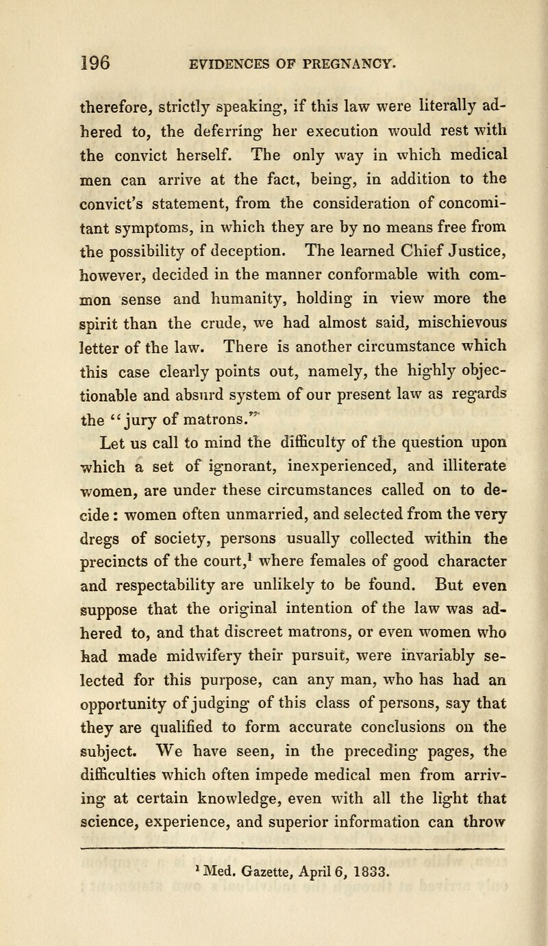 therefore, strictly speaking, if this law were literally ad- hered to, the deferring her execution would rest with the convict herself. The only way in which medical men can arrive at the fact, being, in addition to the convict's statement, from the consideration of concomi- tant symptoms, in which they are by no means free from the possibility of deception. The learned Chief Justice, however, decided in the manner conformable with com- mon sense and humanity, holding in view more the spirit than the crude, we had almost said, mischievous letter of the law. There is another circumstance which this case clearly points out, namely, the highly objec- tionable and absurd system of our present law as regards the jury of matrons.'^'' Let us call to mind the difficulty of the question upon which a set of ignorant, inexperienced, and illiterate women, are under these circumstances called on to de- cide : women often unmarried, and selected from the very dregs of society, persons usually collected within the precincts of the court,* where females of good character and respectability are unlikely to be found. But even suppose that the original intention of the law was ad- hered to, and that discreet matrons, or even women who had made midwifery their pursuit, were invariably se- lected for this purpose, can any man, who has had an opportunity of judging of this class of persons, say that they are qualified to form accurate conclusions on the subject. We have seen, in the preceding pages, the difficulties which often impede medical men from arriv- ing at certain knowledge, even with all the light that science, experience, and superior information can throw >Med. Gazette, April 6, 1833.