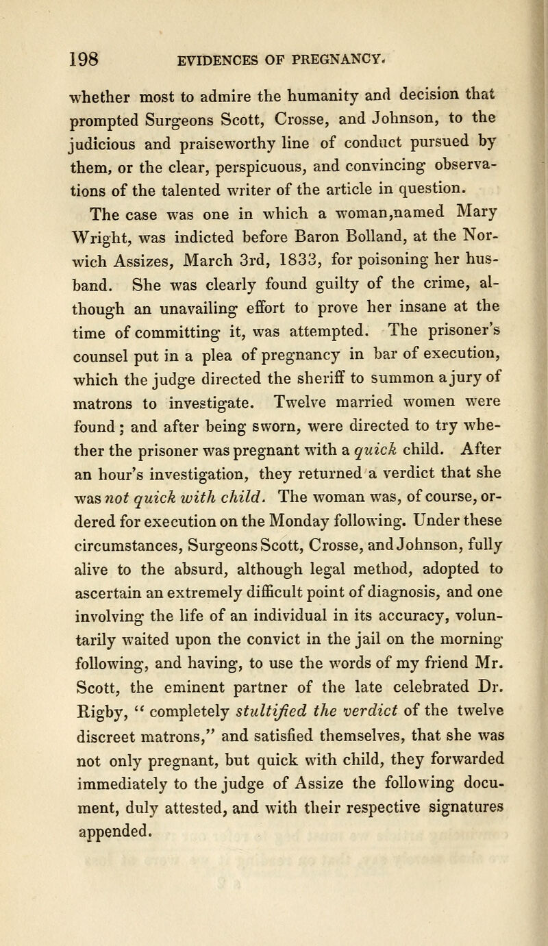 whether most to admire the humanity and decision that prompted Surgeons Scott, Crosse, and Johnson, to the judicious and praiseworthy line of conduct pursued by them, or the clear, perspicuous, and convincing observa- tions of the talented writer of the article in question. The case was one in which a woman,named Mary Wright, was indicted before Baron Bolland, at the Nor- wich Assizes, March 3rd, 1833, for poisoning her hus- band. She was clearly found guilty of the crime, al- though an unavailing effort to prove her insane at the time of committing it, was attempted. The prisoner's counsel put in a plea of pregnancy in bar of execution, which the judge directed the sheriff to summon a jury of matrons to investigate. Twelve married women were found; and after being sworn, were directed to try whe- ther the prisoner was pregnant with a quick child. After an hour's investigation, they returned a verdict that she was not quick with child. The woman was, of course, or- dered for execution on the Monday following. Under these circumstances. Surgeons Scott, Crosse, and Johnson, fully alive to the absurd, although legal method, adopted to ascertain an extremely diflScult point of diagnosis, and one involving the life of an individual in its accuracy, volun- tarily waited upon the convict in the jail on the morning following, and having, to use the words of my friend Mr. Scott, the eminent partner of the late celebrated Dr. Rigby,  completely stultijied the verdict of the twelve discreet matrons, and satisfied themselves, that she was not only pregnant, but quick with child, they forwarded immediately to the judge of Assize the following docu- ment, duly attested, and with their respective signatures appended.