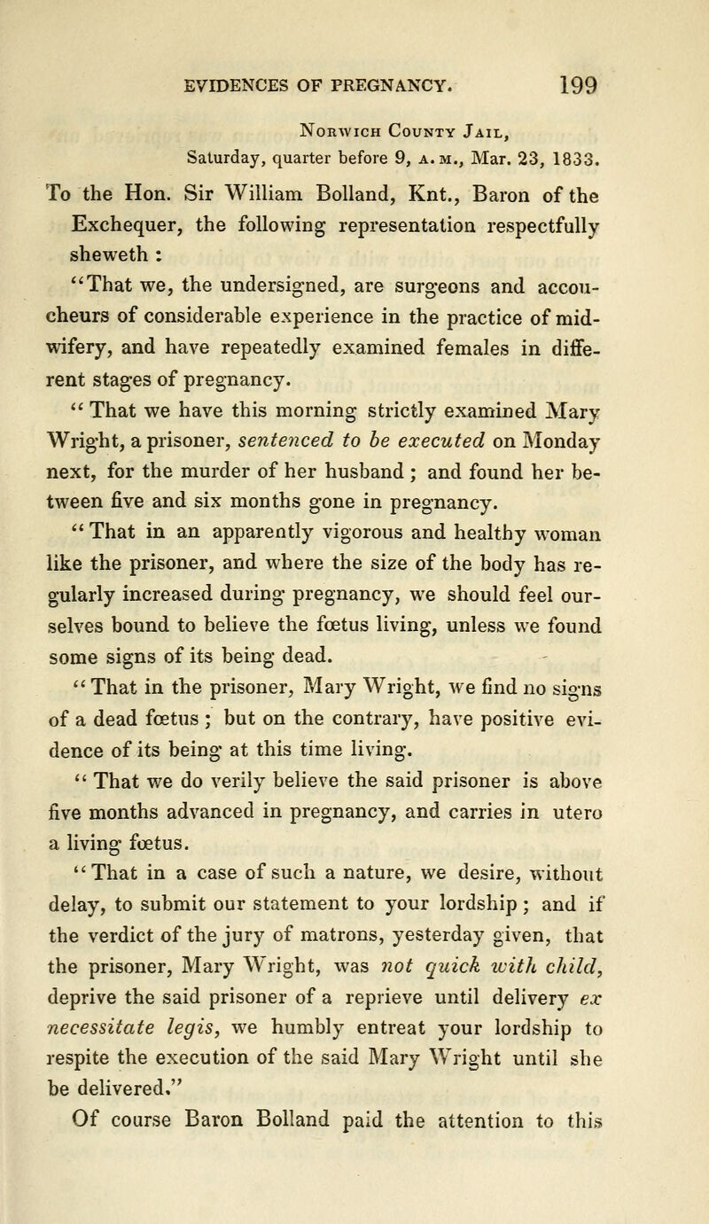 Norwich County Jail, Saturday, quarter before 9, a.m., Mar. 23, 1833. To the Hon. Sir William BoUand, Knt., Baron of the Exchequer, the following representation respectfully sheweth : ''That we, the undersigned, are surgeons and accou- cheurs of considerable experience in the practice of mid- wifery, and have repeatedly examined females in diflfe- rent stages of pregnancy.  That we have this morning strictly examined Mary Wright, a prisoner, sentenced to be executed on Monday next, for the murder of her husband ; and found her be- tween five and six months gone in pregnancy.  That in an apparently vigorous and healthy woman like the prisoner, and where the size of the body has re- gularly increased during pregnancy, we should feel our- selves bound to believe the foetus living, unless we found some signs of its being dead.  That in the prisoner, Mary Wright, we find no signs of a dead foetus ; but on the contrary, have positive evi- dence of its being at this time living.  That we do verily believe the said prisoner is above five months advanced in pregnancy, and carries in utero a living foetus. That in a case of such a nature, we desire, without delay, to submit our statement to your lordship ; and if the verdict of the jury of matrons, yesterday given, that the prisoner, Mary Wright, was not quick with child, deprive the said prisoner of a reprieve until delivery ex necessitate legis, we humbly entreat your lordship to respite the execution of the said Mary Wright until she be delivered. Of course Baron Bolland paid the attention to this