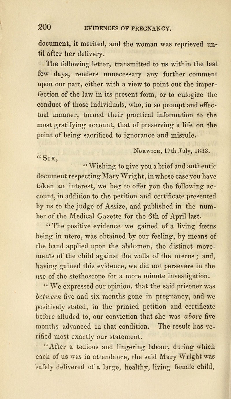 document, it merited, and the woman was reprieved un- til after her delivery. The following letter, transmitted to us within the last few days, renders unnecessary any further comment upon our part, either with a view to point out the imper- fection of the law in its present form, or to eulogize the conduct of those individuals, who, in so prompt and effec- tual manner, turned their practical information to the most gratifying account, that of preserving a life on the point of being sacrificed to ignorance and misrule. Norwich, 17tli July, 1833. ''Sir,  Wishing to give you a brief and authentic document respecting Mary Wright, in whose case you have taken an interest, we beg to offer you the following ac- count, in addition to the petition and certificate presented by us to the judge of Assize, and published in the num- ber of the Medical Gazette for the 6th of April last. The positive evidence we gained of a living foetus being in utero, was obtained by our feeling, by means of the hand applied upon the abdomen, the distinct move- ments of the child against the walls of the uterus ; and, having gained this evidence, we did not persevere in the use of the stethoscope for a more minute investigation.  We expressed our opinion, that the said prisoner was between five and six months gone in pregnancy, and we positively stated, in the printed petition and certificate before alluded to, our conviction that she was above five months advanced in that condition. The result has ve- rified most exactly our statement. After a tedious and lingering labour, during which each of us was in attendance, the said Mary Wright was safely delivered of a large, healthy, living female child,