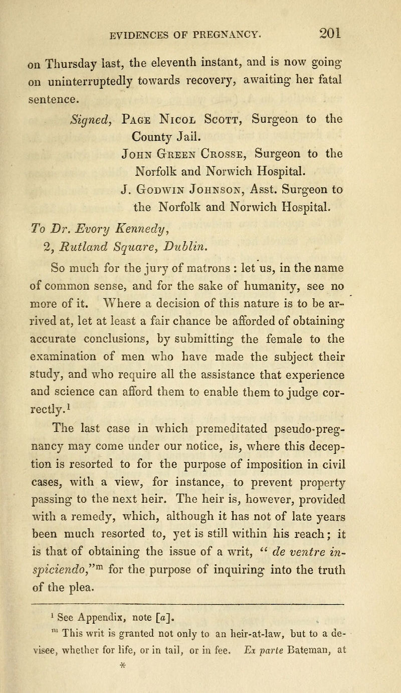 on Thursday last, the eleventh instant, and is now going- on uninterruptedly towards recovery, awaiting- her fatal sentence. Signed, Page Nicol Scott, Surgeon to the County Jail. John Green Crosse, Surgeon to the Norfolk and Norwich Hospital. J. Godwin Johnson, Asst. Surgeon to the Norfolk and Norwich Hospital. To Dr. Evory Kennedy, 2, Rutland Square, Dublin. So much for the jury of matrons : let us, in the name of common sense, and for the sake of humanity, see no more of it. Where a decision of this nature is to be ar- rived at, let at least a fair chance be afforded of obtaining accurate conclusions, by submitting- the female to the examination of men Vv^ho have made the subject their study, and who require all the assistance that experience and science can afford them to enable them to judge cor- rectly.^ The last case in which premeditated pseudo-preg- nancy may come under our notice, is, where this decep- tion is resorted to for the purpose of imposition in civil cases, with a view, for instance, to prevent property passing to the next heir. The heir is, however, provided with a remedy, which, although it has not of late years been much resorted to, yet is still within his reach; it is that of obtaining the issue of a writ,  de ventre in- spiciendo,^ for the purpose of inquiring into the truth of the plea. ' See Appendix, note [a], ' This writ is granted not only to an heir-at-law, but to a de- visee, whether for life, or in tail, or in fee. Ex parte Bateman, at