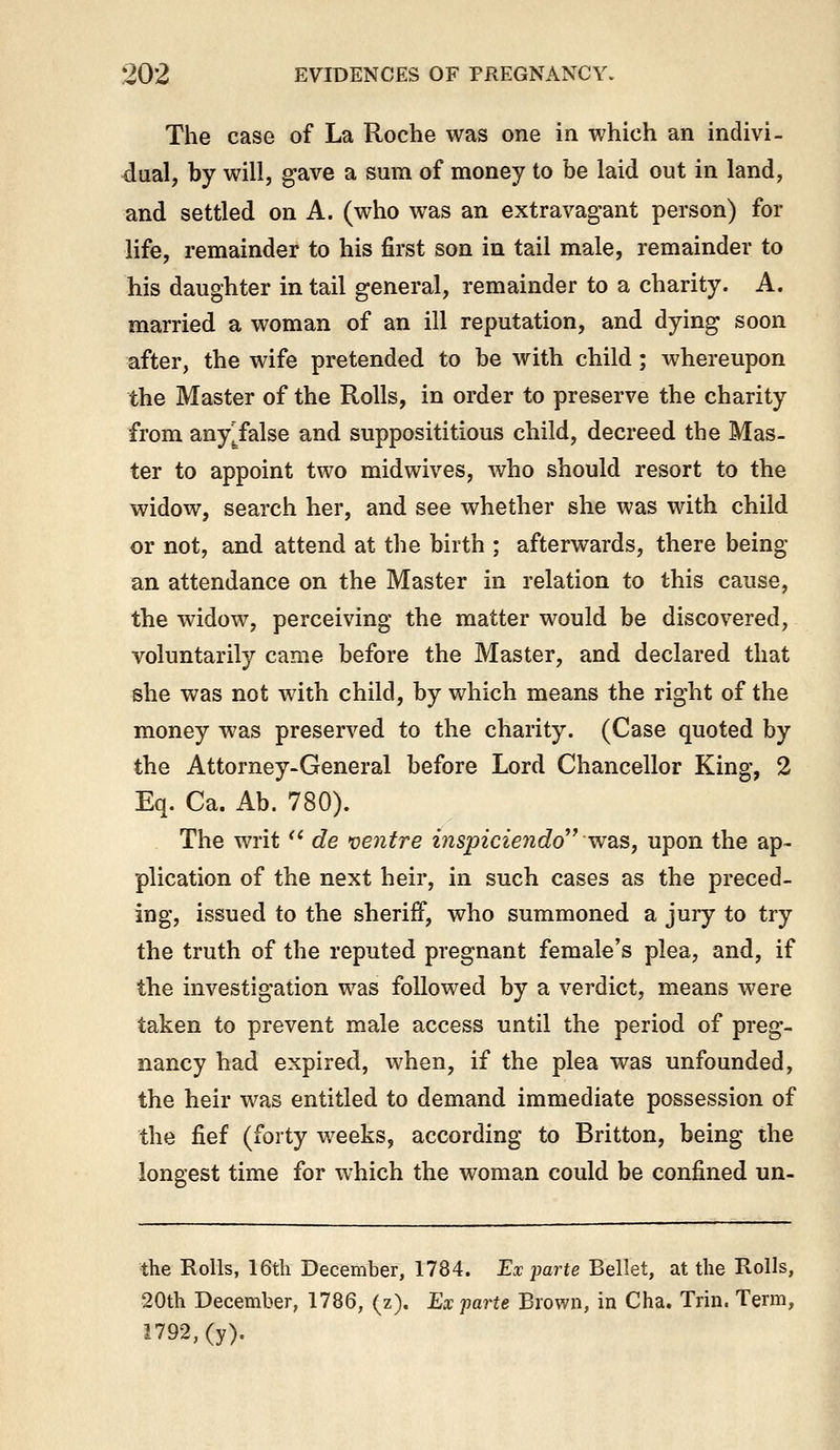 The case of La Roche was one in which an indivi- dual, by will, gave a sum of money to be laid out in land, and settled on A. (who was an extravagant person) for life, remainder to his first son in tail male, remainder to his daughter in tail general, remainder to a charity. A. married a woman of an ill reputation, and dying soon after, the wife pretended to be with child; whereupon the Master of the Rolls, in order to preserve the charity from any^false and supposititious child, decreed the Mas- ter to appoint two midwives, who should resort to the widow, search her, and see whether she was with child or not, and attend at the birth ; afterwards, there being an attendance on the Master in relation to this cause, the widow, perceiving the matter would be discovered, voluntarily came before the Master, and declared that she was not with child, by which means the right of the money was preserved to the charity. (Case quoted by the Attorney-General before Lord Chancellor King, 2 Eq. Ca. Ab. 780). The writ '* de ventre inspiciendo^' w^is, upon the ap- plication of the next heir, in such cases as the preced- ing, issued to the sheriff, who summoned a jury to try the truth of the reputed pregnant female's plea, and, if the investigation was followed by a verdict, means were taken to prevent male access until the period of preg- nancy had expired, when, if the plea was unfounded, the heir was entitled to demand immediate possession of the fief (forty weeks, according to Britton, being the longest time for which the woman could be confined un- the Rolls, 16th December, 1784. Ex parte Bellet, at the Rolls, 20th December, 1786, (z). Ex parte Brown, in Cha. Trin. Term, 1792, (y).