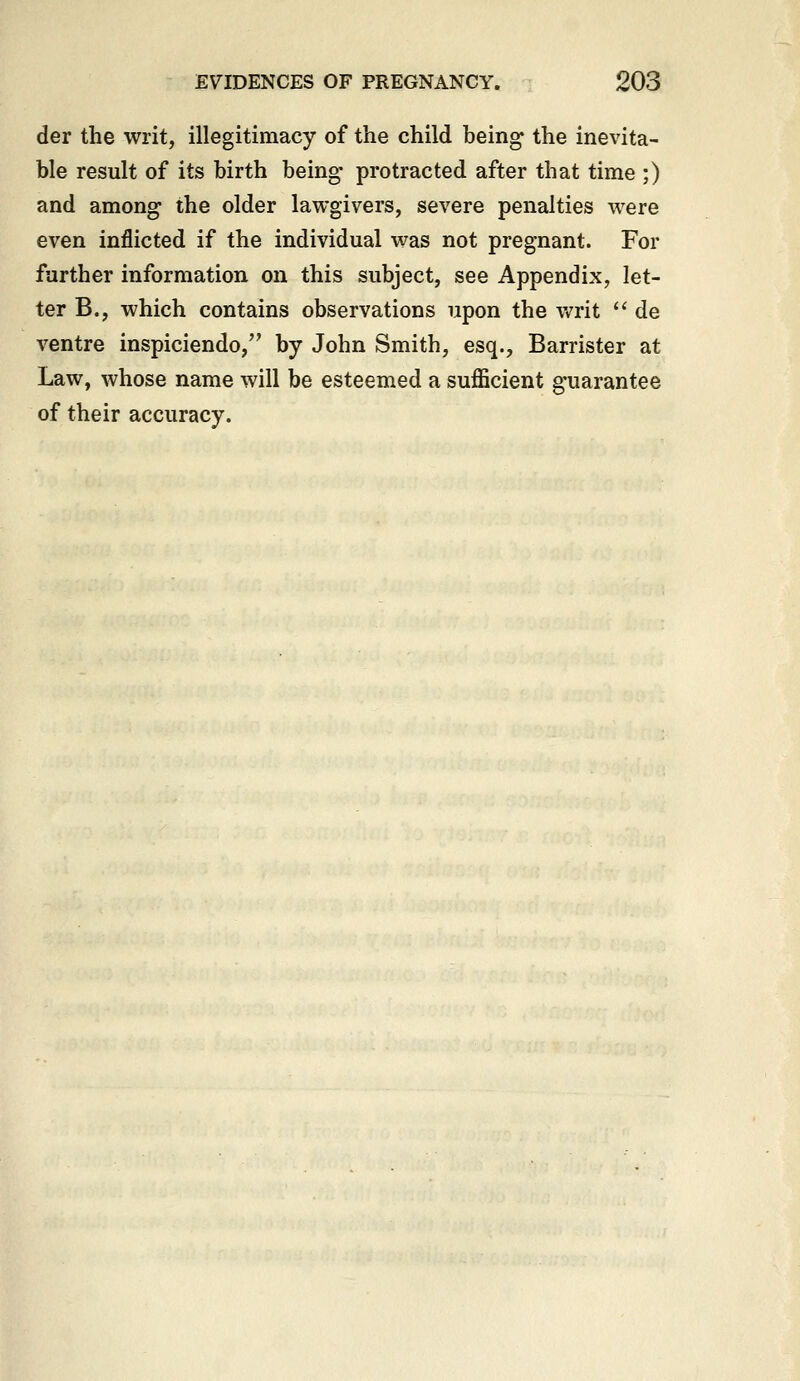 der the writ, illegitimacy of the child being the inevita- ble result of its birth being* protracted after that time ;) and among- the older lawgivers, severe penalties were even inflicted if the individual was not pregnant. For farther information on this subject, see Appendix, let- ter B., which contains observations upon the writ ^' de ventre inspiciendo, by John Smith, esq., Barrister at Law, whose name will be esteemed a sufficient guarantee of their accuracy.