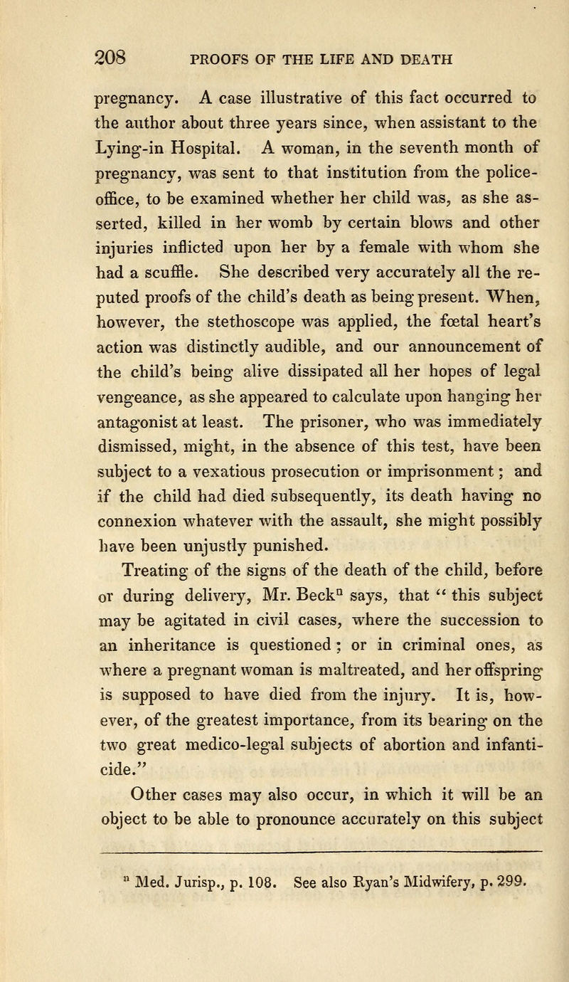 pregnancy. A case illustrative of this fact occurred to the author about three years since, when assistant to the Lying-in Hospital. A woman, in the seventh month of preg-nancy, was sent to that institution from the police- office, to be examined whether her child was, as she as- serted, killed in her womb by certain blows and other injuries inflicted upon her by a female with whom she had a scuffle. She described very accurately all the re- puted proofs of the child's death as being present. When, however, the stethoscope was applied, the foetal heart's action was distinctly audible, and our announcement of the child's being alive dissipated all her hopes of legal vengeance, as she appeared to calculate upon hanging her antagonist at least. The prisoner, who was immediately dismissed, might, in the absence of this test, have been subject to a vexatious prosecution or imprisonment; and if the child had died subsequently, its death having no connexion whatever with the assault, she might possibly have been unjustly punished. Treating of the signs of the death of the child, before or during delivery, Mr. Beck says, that  this subject may be agitated in civil cases, where the succession to an inheritance is questioned : or in criminal ones, as where a pregnant woman is maltreated, and her offspring is supposed to have died from the injury. It is, how- ever, of the greatest importance, from its bearing on the two great medico-legal subjects of abortion and infanti- cide. Other cases may also occur, in which it will be an object to be able to pronounce accurately on this subject  Med. Jurisp., p. 108. See also Ryan's Midwifery, p. 299.