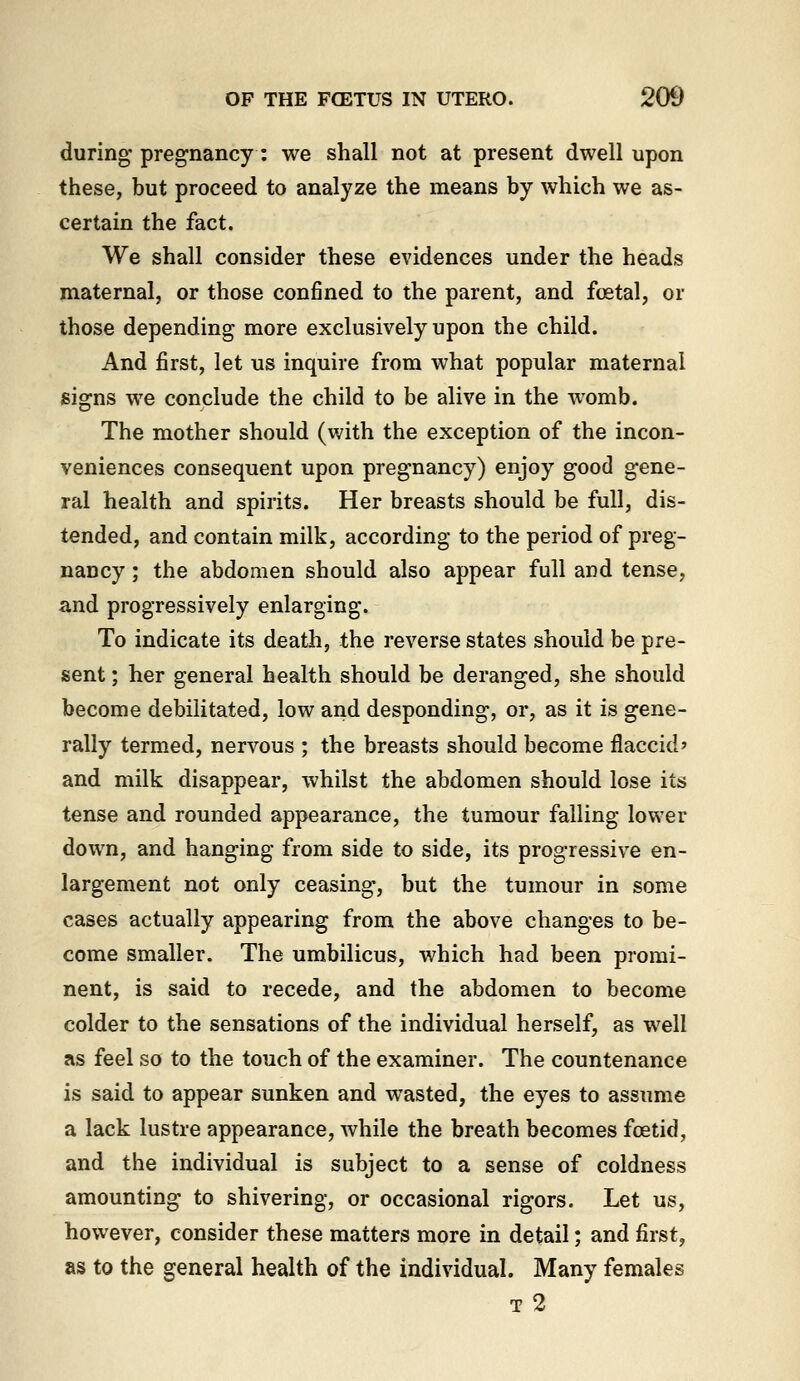 during pregnancy: we shall not at present dwell upon these, but proceed to analyze the means by which we as- certain the fact. We shall consider these evidences under the heads maternal, or those confined to the parent, and foetal, or those depending more exclusively upon the child. And first, let us inquire from what popular maternal signs we conclude the child to be alive in the womb. The mother should (with the exception of the incon- veniences consequent upon pregnancy) enjoy good gene- ral health and spirits. Her breasts should be full, dis- tended, and contain milk, according to the period of preg- nancy ; the abdomen should also appear full and tense, and progressively enlarging. To indicate its death, the reverse states should be pre- sent ; her general health should be deranged, she should become debilitated, low and desponding, or, as it is gene- rally termed, nervous ; the breasts should become flaccid? and milk disappear, whilst the abdomen should lose its tense and rounded appearance, the tumour falling lower down, and hanging from side to side, its progressive en- largement not only ceasing, but the tumour in some cases actually appearing from the above changes to be- come smaller. The umbilicus, which had been promi- nent, is said to recede, and the abdomen to become colder to the sensations of the individual herself, as well as feel so to the touch of the examiner. The countenance is said to appear sunken and wasted, the eyes to assume a lack lustre appearance, while the breath becomes foetid, and the individual is subject to a sense of coldness amounting to shivering, or occasional rigors. Let us, however, consider these matters more in detail; and first, as to the general health of the individual. Many females T 2