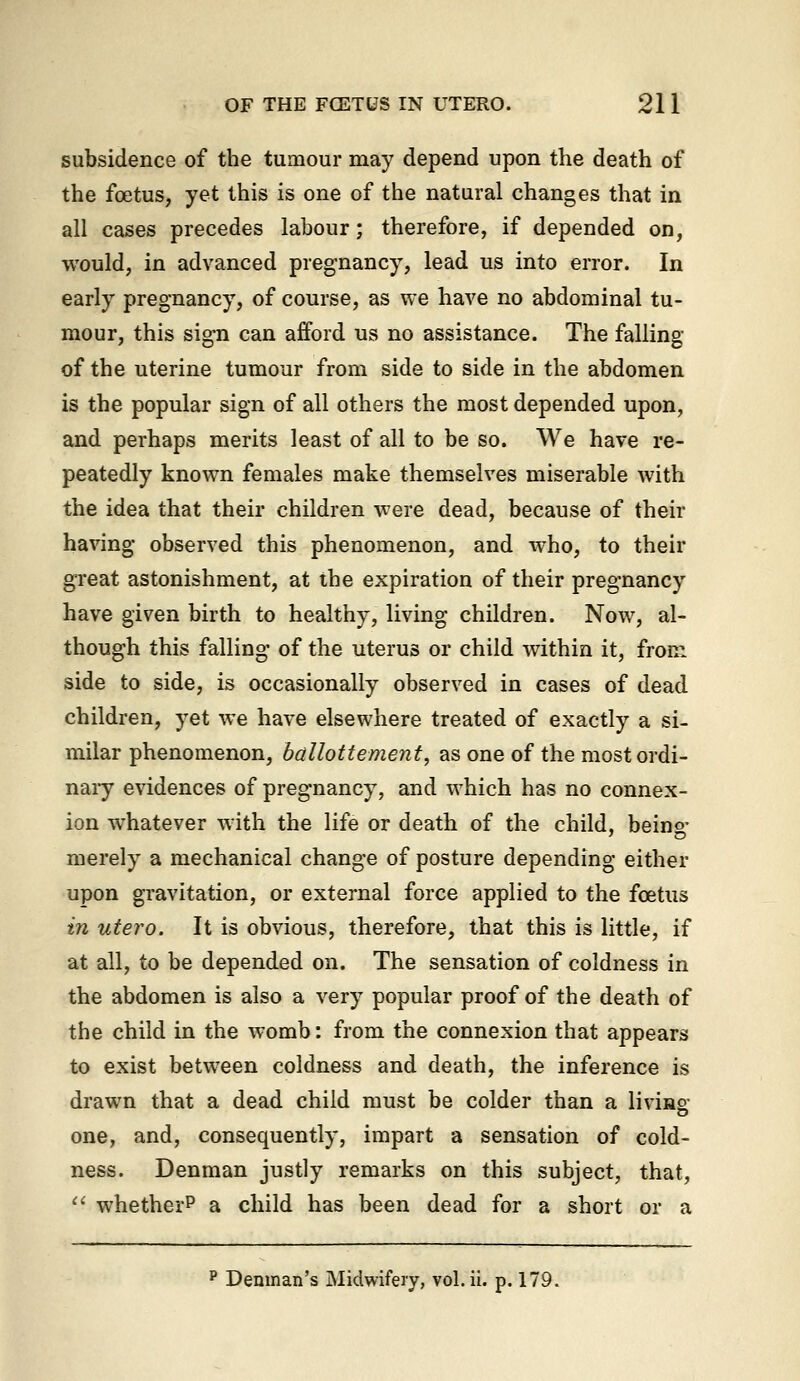 subsidence of the tumour may depend upon the death of the foetus, yet this is one of the natural changes that in all cases precedes labour; therefore, if depended on, would, in advanced pregnancy, lead us into error. In early pregnancy, of course, as we have no abdominal tu- mour, this sign can afford us no assistance. The falling of the uterine tumour from side to side in the abdomen is the popular sign of all others the most depended upon, and perhaps merits least of all to be so. We have re- peatedly known females make themselves miserable with the idea that their children were dead, because of their having observed this phenomenon, and who, to their great astonishment, at the expiration of their pregnancy have given birth to healthy, living children. Now, al- though this falling of the uterus or child within it, from side to side, is occasionally observed in cases of dead children, yet we have elsewhere treated of exactly a si- milar phenomenon, ballottement, as one of the most ordi- nary evidences of pregnancy, and which has no connex- ion whatever with the life or death of the child, beino- merely a mechanical change of posture depending either upon gravitation, or external force applied to the fcetus in utero. It is obvious, therefore, that this is little, if at all, to be depended on. The sensation of coldness in the abdomen is also a very popular proof of the death of the child in the womb: from the connexion that appears to exist between coldness and death, the inference is drawn that a dead child must be colder than a livuno- one, and, consequently, impart a sensation of cold- ness. Denman justly remarks on this subject, that, '' whether? a child has been dead for a short or a