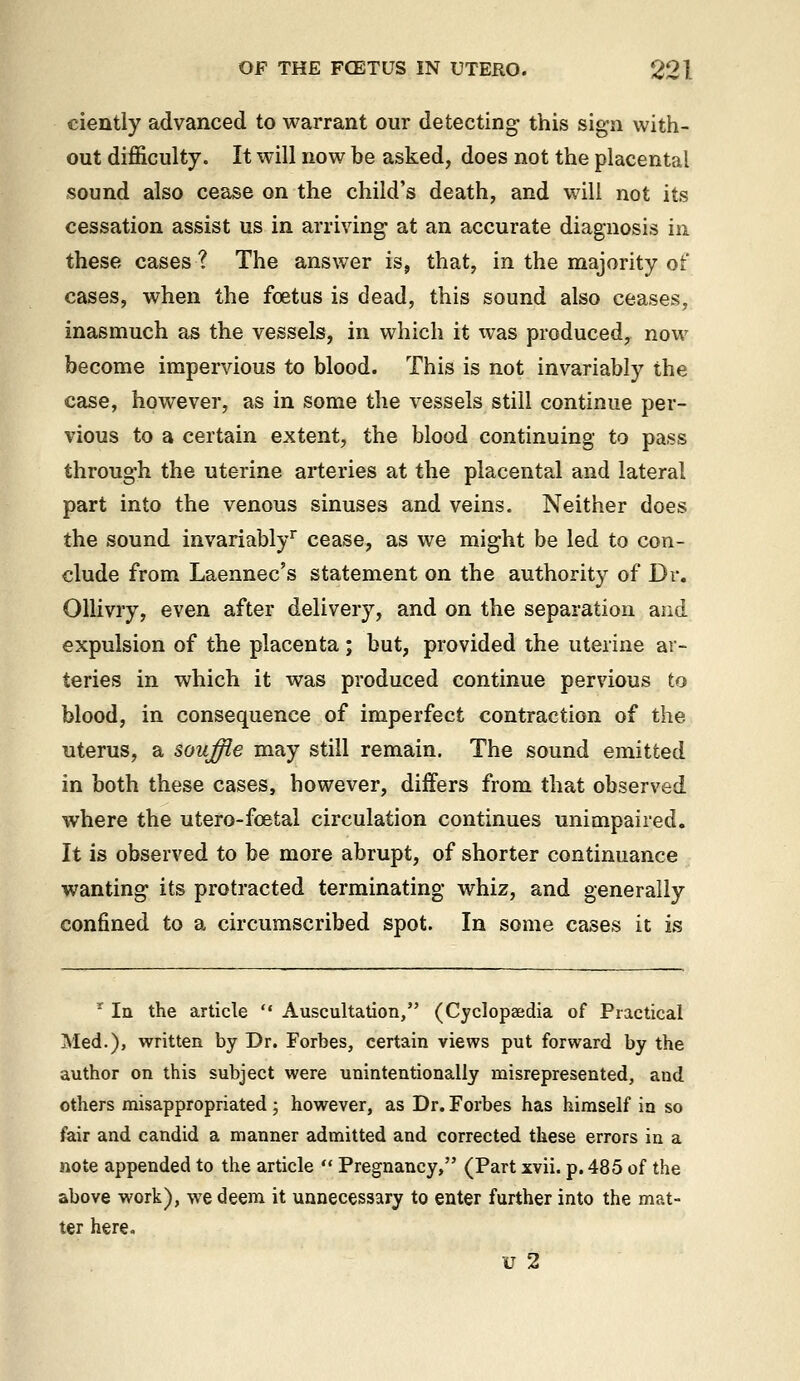ciently advanced to warrant our detecting- this sign with- out difficulty. It will now be asked, does not the placental sound also cease on the child's death, and will not its cessation assist us in arriving- at an accurate diagnosis in these cases ? The answer is, that, in the majority of cases, when the foetus is dead, this sound also ceases, inasmuch as the vessels, in which it was produced, now become impervious to blood. This is not invariably the case, however, as in some the vessels still continue per- vious to a certain extent, the blood continuing to pass through the uterine arteries at the placental and lateral part into the venous sinuses and veins. Neither does the sound invariably^ cease, as we might be led to con- clude from Laennec's statement on the authority of Dr. Ollivry, even after delivery, and on the separation and expulsion of the placenta; but, provided the uterine ar- teries in which it was produced continue pervious to blood, in consequence of imperfect contraction of the uterus, a souffle may still remain. The sound emitted in both these cases, however, differs from that observed where the utero-foetal circulation continues unimpaired. It is observed to be more abrupt, of shorter continuance wanting its protracted terminating whiz, and generally confined to a circumscribed spot. In some cases it is ' la the article  Auscultation, (Cyclopaedia of Practical Med.), written by Dr. Forbes, certain views put forward by the author on this subject were unintentionally misrepresented, and others misappropriated; however, as Dr. Forbes has himself in so fair and candid a manner admitted and corrected these errors in a note appended to the article  Pregnancy, (Part xvii. p. 485 of the above work), we deem it unnecessary to enter further into the mat- ter here. u 2