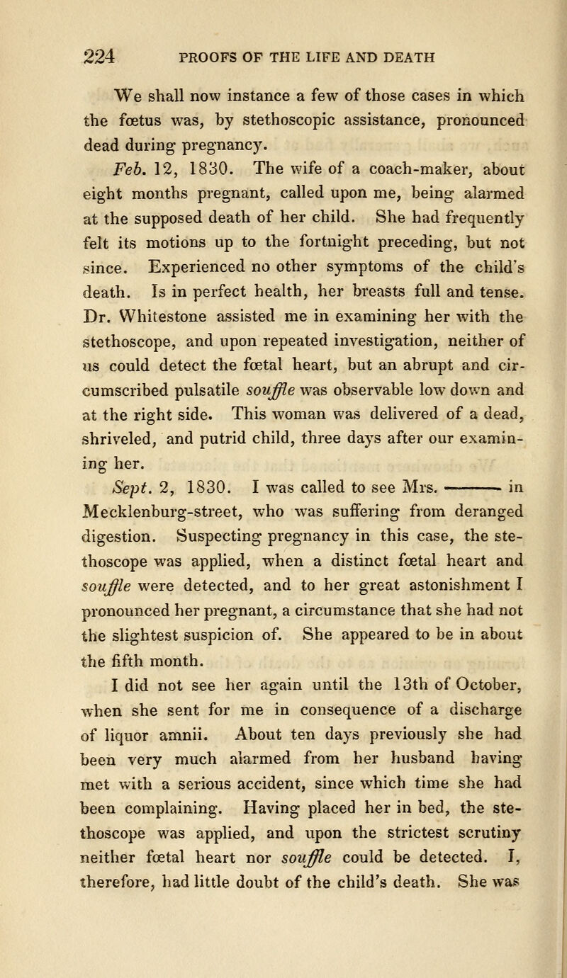 We shall now instance a few of those cases in which the foetus was, by stethoscopic assistance, pronounced dead during pregnancy. Feb. 12, 1830. The wife of a coach-maker, about eight months pregnant, called upon me, being alarmed at the supposed death of her child. She had frequently felt its motions up to the fortnight preceding, but not since. Experienced no other symptoms of the child's death. Is in perfect health, her breasts full and tense. Dr. Whitestone assisted me in examining her with the stethoscope, and upon repeated investigation, neither of us could detect the fcetal heart, but an abrupt and cir- cumscribed pulsatile souffle was observable low dov.n and at the right side. This woman was delivered of a dead, shriveled, and putrid child, three days after our examin- ing her. Sept. 2, 1830. I was called to see Mrs. in Mecklenburg-street, who was suffering from deranged digestion. Suspecting pregnancy in this case, the ste- thoscope was applied, when a distinct foetal heart and souffle were detected, and to her great astonishment I pronounced her pregnant, a circumstance that she had not the slightest suspicion of. She appeared to be in about the fifth month. I did not see her again until the 13th of October, when she sent for me in consequence of a discharge of liquor amnii. About ten days previously she had been very much alarmed from her husband having met with a serious accident, since which time she had been complaining. Having placed her in bed, the ste- thoscope was applied, and upon the strictest scrutiny neither foetal heart nor souffHe could be detected. I, therefore, had little doubt of the child's death. She was