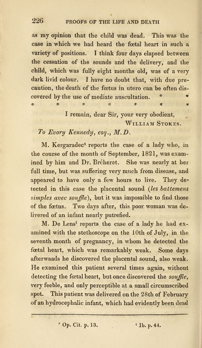 as my opinion that the child was dead. This was the case in which we had heard the foetal heart in such a variety of positions. I think four days elapsed between the cessation of the sounds and the delivery, and the child, which was fully eight months old, was of a very dark livid colour. I have no doubt that, with due pre- caution, the death of the foetus in utero can be often dis- covered by the use of mediate auscultation. * * I remain, dear Sir, your very obedient, William Stokes. To Evory Kennedy, esq., M.D. M. Kergaradec® reports the case of a lady who^ in the course of the month of September, 1821, was exam- ined by him and Dr. Breheret. She was nearly at her fall time, but was suffering very much from disease, and appeared to have only a few hours to live. They de- tected in this case the placental sound (les battemens simples avec souffle), but it was impossible to find those of the foetus. Two days after, this poor woman was de- livered of an infant nearly putrefied. M. De Lens' reports the case of a lady he had ex- amined with the stethoscope on the 10th of July, in the seventh month of pregnancy, in whom he detected the foetal heart, which was remarkably weak. Some days afterwaads he discovered the placental sound, also weak. He examined this patient several times again, without detecting the foetal heart, but once discovered the souffle, very feeble, and only perceptible at a small circumscribed spot. This patient was delivered on the 28th of February of an hydrocephalic infant, which had evidently been dead ' Op. Cit. p. 13. ^Ib. p. 44.