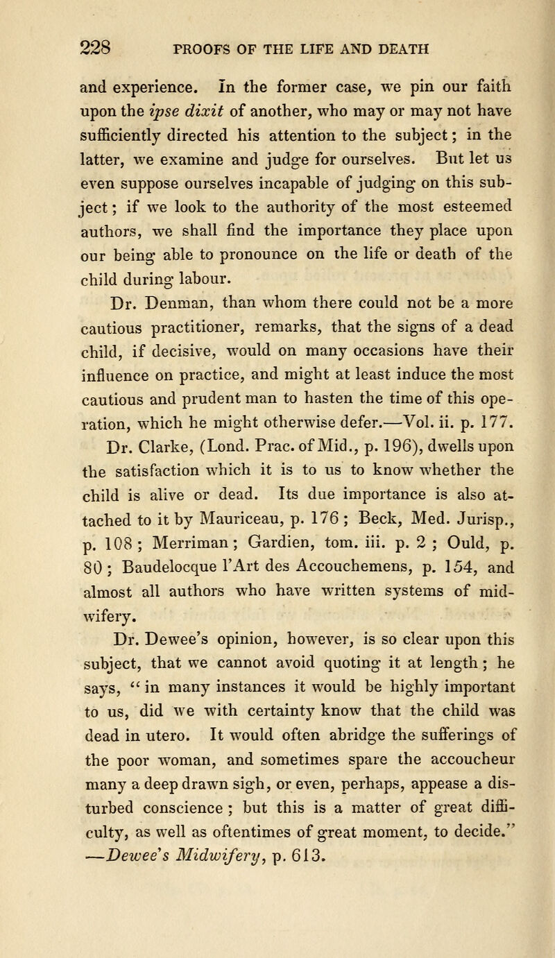 and experience. In the former case, we pin our faith upon the ipse dixit of another, who may or may not have sufficiently directed his attention to the subject; in the latter, we examine and judge for ourselves. But let us even suppose ourselves incapable of judging on this sub- ject ; if we look to the authority of the most esteemed authors, we shall find the importance they place upon our being able to pronounce on the life or death of the child during labour. Dr. Denman, than whom there could not be a more cautious practitioner, remarks, that the signs of a dead child, if decisive, would on many occasions have their influence on practice, and might at least induce the most cautious and prudent man to hasten the time of this ope- ration, which he might otherwise defer.—Vol. ii. p. 177. Dr. Clarke, (Lond. Prac. of Mid., p. 196), dwells upon the satisfaction which it is to us to know whether the child is alive or dead. Its due importance is also at- tached to it by Mauriceau, p. 176 ; Beck, Med. Jurisp., p. 108; Merriman; Gardien, tom. iii. p. 2 ; Ould, p. 80 ; Baudelocque I'Art des Accouchemens, p. 154, and almost all authors who have written systems of mid- wifery. Dr. Dewee's opinion, however, is so clear upon this subject, that we cannot avoid quoting it at length ; he says,  in many instances it would be highly important to us, did we with certainty know that the child was dead in utero. It would often abridge the sufferings of the poor woman, and sometimes spare the accoucheur many a deep drawn sigh, or even, perhaps, appease a dis- turbed conscience ; but this is a matter of great diffi- culty, as well as oftentimes of great moment, to decide. —Dewee's Midwifery^ p. 613.