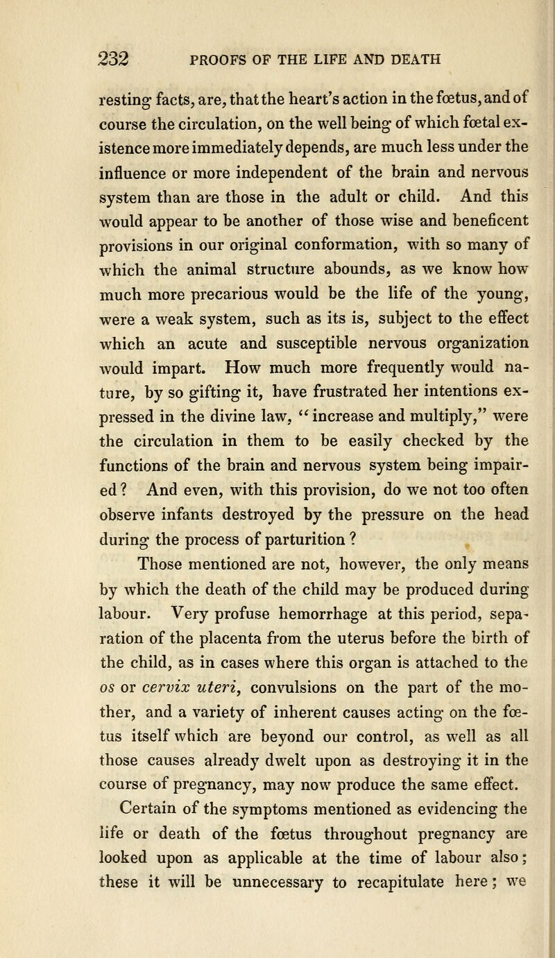 resting facts, are, that the heart's action in the foetus, and of course the circulation, on the well being of which foetal ex- istence more immediately depends, are much less under the influence or more independent of the brain and nervous system than are those in the adult or child. And this would appear to be another of those wise and beneficent provisions in our original conformation, with so many of which the animal structure abounds, as we know how- much more precarious would be the life of the young, were a weak system, such as its is, subject to the effect which an acute and susceptible nervous organization would impart. How much more frequently would na- ture, by so gifting it, have frustrated her intentions ex- pressed in the divine law,  increase and multiply, were the circulation in them to be easily checked by the functions of the brain and nervous system being impair- ed ? And even, with this provision, do we not too often observe infants destroyed by the pressure on the head during the process of parturition ? Those mentioned are not, however, the only means by which the death of the child may be produced during labour. Very profuse hemorrhage at this period, sepa- ration of the placenta from the uterus before the birth of the child, as in cases where this organ is attached to the OS or cervix uteri, convulsions on the part of the mo- ther, and a variety of inherent causes acting on the foe- tus itself which are beyond our control, as well as all those causes already dwelt upon as destroying it in the course of pregnancy, may now produce the same effect. Certain of the symptoms mentioned as evidencing the life or death of the foetus throughout pregnancy are looked upon as applicable at the time of labour also; these it will be unnecessary to recapitulate here; we