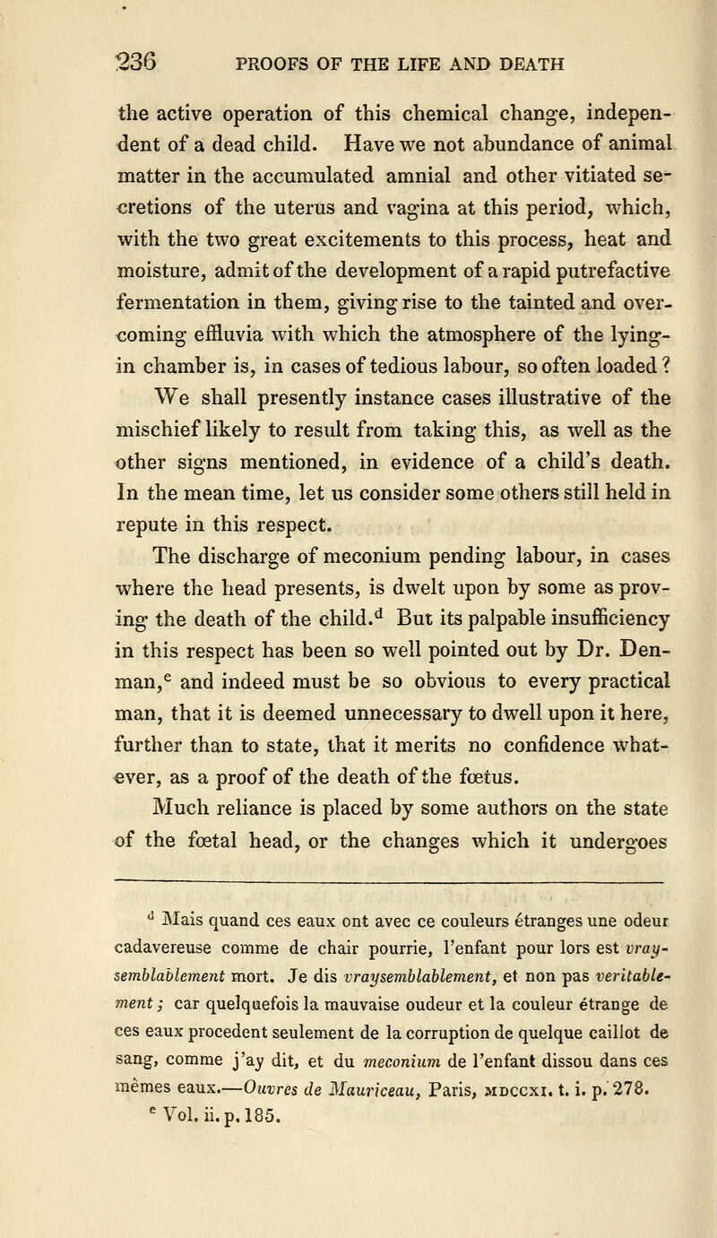 the active operation of this chemical change, indepen- dent of a dead child. Have we not abundance of animal matter in the accumulated amnial and other vitiated se- cretions of the uterus and vagina at this period, which, with the two great excitements to this process, heat and moisture, admit of the development of a rapid putrefactive fermentation in them, giving rise to the tainted and over- coming effluvia with which the atmosphere of the lying- in chamber is, in cases of tedious labour, so often loaded ? We shall presently instance cases illustrative of the mischief likely to result from taking this, as well as the other signs mentioned, in evidence of a child's death. In the mean time, let us consider some others still held in repute in this respect. The discharge of meconium pending labour, in cases where the head presents, is dwelt upon by some as prov- ing the death of the child.'* But its palpable insufficiency in this respect has been so well pointed out by Dr. Den- man,^ and indeed must be so obvious to every practical man, that it is deemed unnecessary to dwell upon it here, further than to state, that it merits no confidence what- ever, as a proof of the death of the foetus. Much reliance is placed by some authors on the state of the foetal head, or the changes which it undergoes '' Mais quand ces eaux ont avec ce couleurs etranges une odeur cadavereuse comme de chair pourrie, I'enfant pour lors est vray- semblablement mort. Je dis vraysemblablement, et non pas veritable- ment; car quelqiiefois la mauvaise oudeur et la couleur etrange de ces eaux precedent seulement de la corruption de quelque caillot de sang, comme j'ay dit, et du meconium de I'enfant dissou dans ces memes eaux—Ouvrcs de Mauriceau, Paris, mdccxi. t. i. p. 278. '^ Vol. ii.p,185.
