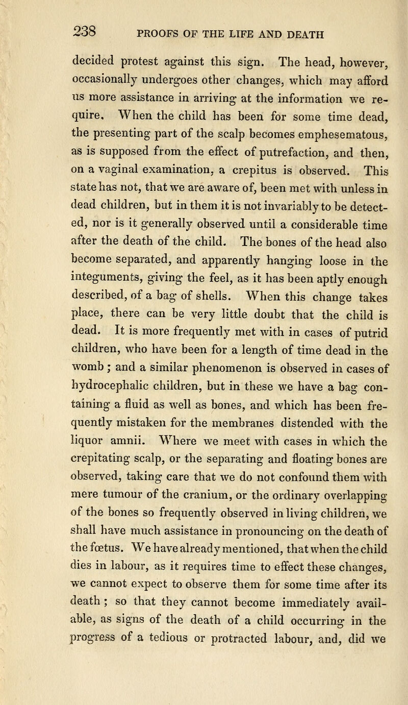 decided protest against this sign. The head, however, occasionally undergoes other changes, which may afford us more assistance in arriving at the information we re- quire. When the child has been for some time dead, the presenting part of the scalp becomes emphesematous, as is supposed from the effect of putrefaction, and then, on a vaginal examination, a crepitus is observed. This state has not, that we are aware of, been met with unless in dead children, but in them it is not invariably to be detect- ed, nor is it generally observed until a considerable time after the death of the child. The bones of the head also become separated, and apparently hanging loose in the integuments, giving the feel, as it has been aptly enough described, of a bag of shells. When this change takes place, there can be very little doubt that the child is dead. It is more frequently met with in cases of putrid children, who have been for a length of time dead in the womb ; and a similar phenomenon is observed in cases of hydrocephalic children, but in these we have a bag con- taining a fluid as well as bones, and which has been fre- quently mistaken for the membranes distended with the liquor amnii. Where we meet with cases in which the crepitating scalp, or the separating and floating bones are observed, taking care that we do not confound them with mere tumour of the cranium, or the ordinary overlapping of the bones so frequently observed in living children, we shall have much assistance in pronouncing on the death of the foetus. We have already mentioned, that when the child dies in labour, as it requires time to effect these changes, we cannot expect to observe them for some time after its death ; so that they cannot become immediately avail- able, as signs of the death of a child occurring in the progress of a tedious or protracted labour, and, did we