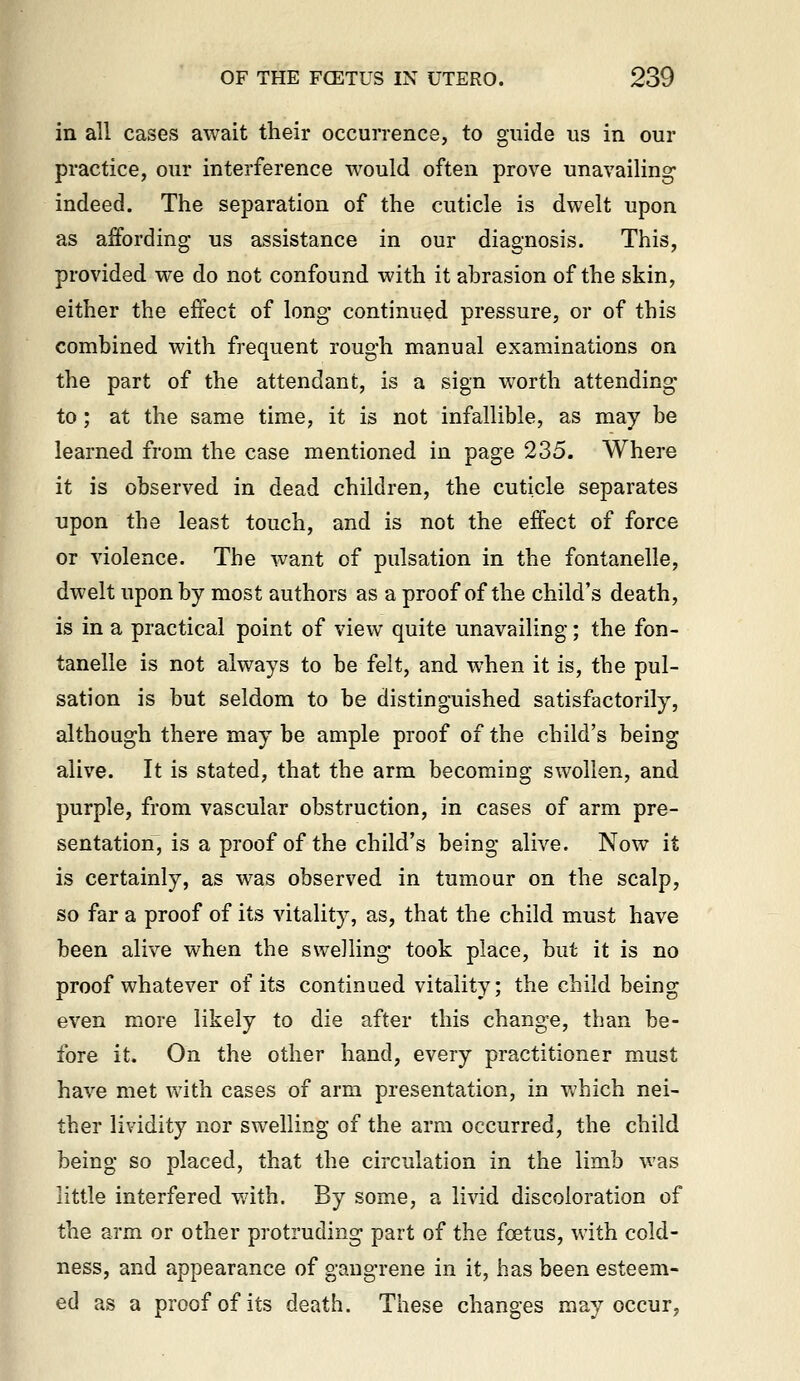 in all cases await their occurrence, to guide us in our practice, our interference would often prove unavailing* indeed. The separation of the cuticle is dwelt upon as aifording us assistance in our diagnosis. This, provided we do not confound with it abrasion of the skin, either the effect of long continued pressure, or of this combined with frequent rough manual examinations on the part of the attendant, is a sign worth attending to; at the same time, it is not infallible, as may be learned from the case mentioned in page 235. Where it is observed in dead children, the cuticle separates upon the least touch, and is not the effect of force or violence. The want of pulsation in the fontanelle, dwelt upon by most authors as a proof of the child's death, is in a practical point of view quite unavailing; the fon- tanelle is not always to be felt, and when it is, the pul- sation is but seldom to be distinguished satisfactorily, although there may be ample proof of the child's being alive. It is stated, that the arm becoming swollen, and purple, from vascular obstruction, in cases of arm pre- sentation, is a proof of the child's being alive. Now it is certainly, as was observed in tumour on the scalp, so far a proof of its vitality, as, that the child must have been alive when the swelling took place, but it is no proof whatever of its continued vitality; the child being even more likely to die after this change, than be- fore it. On the other hand, every practitioner must have met with cases of arm presentation, in which nei- ther lividity nor swelling of the arm occurred, the child being so placed, that the circulation in the limb was little interfered wdth. By some, a livid discoloration of the arm or other protruding part of the foetus, with cold- ness, and appearance of gangrene in it, has been esteem- ed as a proof of its death. These changes may occur,