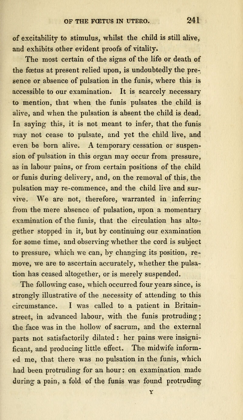 of excitability to stimulus, whilst the child is still alive, and exhibits other evident proofs of vitality. The most certain of the signs of the life or death of the foetus at present relied upon, is undoubtedly the pre- sence or absence of pulsation in the funis, where this is accessible to our examination. It is scarcely necessary to mention, that when the funis pulsates the child is alive, and when the pulsation is absent the child is dead. In saying this, it is not meant to infer, that the funis may not cease to pulsate, and yet the child live, and even be born alive. A temporary cessation or suspen- sion of pulsation in this organ may occur from pressure, as in labour pains, or from certain positions of the child or funis during delivery, and, on the removal of this, the pulsation may re-commence, and the child live and sur- vive. We are not, therefore, warranted in inferring from the mere absence of pulsation, upon a momentary examination of the funis, that the circulation has alto- gether stopped in it, but by continuing our examination for some time, and observing whether the cord is subject to pressure, which we can, by changing its position, re- move, we are to ascertain accurately, whether the pulsa- tion has ceased altogether, or is merely suspended. The following case, which occurred four years since, is strongly illustrative of the necessity of attending to this circumstance. I was called to a patient in Britain- street, in advanced labour, with the funis protruding; the face was in the hollow of sacrum, and the external parts not satisfactorily dilated: her pains were insigni- ficant, and producing little effect. The midwife inform- ed me, that there was no pulsation in the funis, which had been protruding for an hour: on examination made during a pain, a fold of the funis was found protruding Y