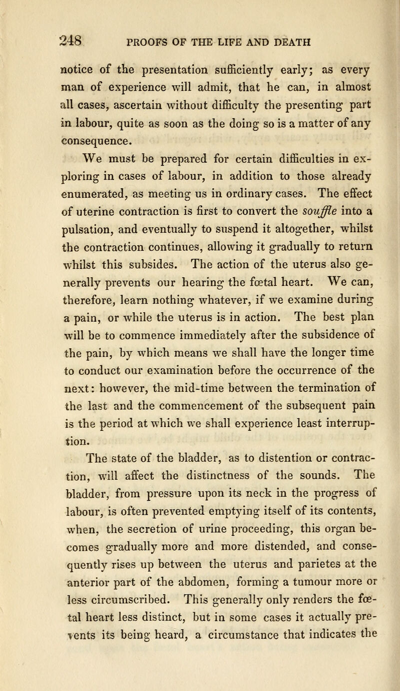 notice of the presentation sufficiently early; as every man of experience will admit, that he can, in almost all cases, ascertain without difficulty the presenting part in labour, quite as soon as the doing so is a matter of any consequence. We must be prepared for certain difficulties in ex- ploring in cases of labour, in addition to those already enumerated, as meeting us in ordinary cases. The effect of uterine contraction is first to convert the souffie into a pulsation, and eventually to suspend it altogether, whilst the contraction continues, allowing it gradually to return whilst this subsides. The action of the uterus also ge- nerally prevents our hearing the foetal heart. We can, therefore, learn nothing whatever, if we examine during a pain, or while the uterus is in action. The best plan will be to commence immediately after the subsidence of the pain, by which means we shall have the longer time to conduct our examination before the occurrence of the next: however, the mid-time between the termination of the last and the commencement of the subsequent pain is the period at which we shall experience least interrup- tion. The state of the bladder, as to distention or contrac- tion, will affect the distinctness of the sounds. The bladder, from pressure upon its neck in the progress of labour, is often prevented emptying itself of its contents, when, the secretion of urine proceeding, this organ be- comes gradually more and more distended, and conse- quently rises up between the uterus and parietes at the anterior part of the abdomen, forming a tumour more or less circumscribed. This generally only renders the foe- tal heart less distinct, but in some cases it actually pre- sents its being heard, a circumstance that indicates the